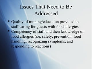 Issues That Need to Be
Addressed
 Quality of training/education provided to
staff caring for guests with food allergies
 Competency of staff and their knowledge of
food allergies (i.e. safety, prevention, food
handling, recognizing symptoms, and
responding to reactions)
 