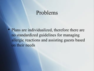 Problems
 Plans are individualized, therefore there are
no standardized guidelines for managing
allergic reactions and assisting guests based
on their needs
 
