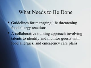 What Needs to Be Done
 Guidelines for managing life threatening
food allergy reactions.
 A collaborative training approach involving
talents to identify and monitor guests with
food allergies, and emergency care plans
 