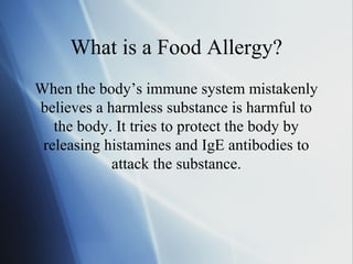 What is a Food Allergy?
When the body’s immune system mistakenly
believes a harmless substance is harmful to
the body. It tries to protect the body by
releasing histamines and IgE antibodies to
attack the substance.
 