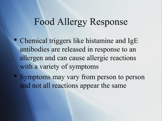 Food Allergy Response
 Chemical triggers like histamine and IgE
antibodies are released in response to an
allergen and can cause allergic reactions
with a variety of symptoms
 Symptoms may vary from person to person
and not all reactions appear the same
 