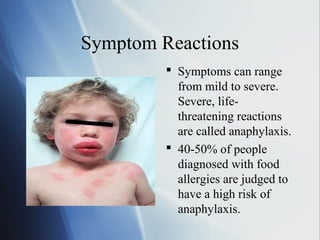 Symptom Reactions
 Symptoms can range
from mild to severe.
Severe, life-
threatening reactions
are called anaphylaxis.
 40-50% of people
diagnosed with food
allergies are judged to
have a high risk of
anaphylaxis.
 