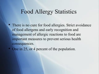 Food Allergy Statistics
 There is no cure for food allergies. Strict avoidance
of food allergens and early recognition and
management of allergic reactions to food are
important measures to prevent serious health
consequences.
 One in 25, or 4 percent of the population.
 