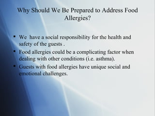 Why Should We Be Prepared to Address Food
Allergies?
 We have a social responsibility for the health and
safety of the guests .
 Food allergies could be a complicating factor when
dealing with other conditions (i.e. asthma).
 Guests with food allergies have unique social and
emotional challenges.
 