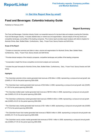 Find Industry reports, Company profiles
ReportLinker                                                                      and Market Statistics



                                              >> Get this Report Now by email!

Food and Beverages: Colombia Industry Guide
Published on February 2010

                                                                                                            Report Summary

The Food and Beverages: Colombia Industry Guide is an essential resource for top-level data and analysis covering the Colombia
Food and Beverages industry. It includes detailed data on market size and segmentation, textual analysis of the key trends and
competitive landscape, and profiles of the leading companies. This incisive report provides expert analysis with distinct chapters for
Alcoholic Drinks, Beer, Bottled Water, Confectionery, Dairy, Frozen Food, Savory Snacks and Soft Drinks


Scope of the Report


* Contains an executive summary and data on value, volume and segmentation for Alcoholic Drinks, Beer, Bottled Water,
Confectionery, Dairy, Frozen Food, Savory Snacks and Soft Drinks


* Provides textual analysis of the industry's prospects, competitive landscape and profiles of the leading companies


* Incorporates in-depth five forces competitive environment analysis and scorecards


* Includes five-year forecasts for Alcoholic Drinks, Beer, Bottled Water, Confectionery, Dairy, Frozen Food, Savory Snacks and Soft
Drinks


Highlights


* The Colombian alcoholic drinks market generated total revenues of $5 billion in 2008, representing a compound annual growth rate
(CAGR) of 1.9% for the period spanning 2004-2008.


* The Colombian beer market generated total revenues of $3.8 billion in 2008, representing a compound annual growth rate (CAGR)
of 1.8% for the period spanning 2004-2008.


* The Columbian bottled water market generated total revenues of $618.8 million in 2008, representing a compound annual growth
rate (CAGR) of 5.3% for the period spanning 2004-2008.


* The Colombian confectionery market generated total revenues of $509.8 million in 2008, representing a compound annual growth
rate (CAGR) of 6.2% for the period spanning 2004-2008.


* The Colombian dairy market generated total revenues of $3.1 billion in 2008, representing a compound annual growth rate (CAGR)
of 7.7% for the period spanning 2004-2008.


* The Colombian frozen food market generated total revenues of $620.9 million in 2008, representing a compound annual growth rate
(CAGR) of 5.1% for the period spanning 2004-2008.


* The Colombian savory snacks market generated total revenues of $749.1 million in 2008, representing a compound annual growth
rate (CAGR) of 7.4% for the period spanning 2004-2008.




Food and Beverages: Colombia Industry Guide                                                                                     Page 1/9
 