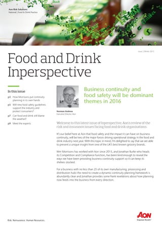 Aon Business Unit
Market or Division | Practice Group
Risk. Reinsurance. Human Resources.Risk. Reinsurance. Human Resources.
Food and Drink
Inperspective
In this issue
Welcome to this latest issue of Inperspective, Aon’s review of the
risk and insurance issues facing food and drink organisations.
It’s our belief here at Aon that food safety and the impact it can have on business
continuity, will be two of the major forces driving operational strategy in the food and
drink industry next year. With this topic in mind, I’m delighted to say that we are able
to present a unique insight from one of the UK’s best known grocery brands.
Wm Morrisons has worked with Aon since 2013, and Jonathan Burke who heads
its Competition and Compliance function, has been kind enough to reveal the
ways we have been providing business continuity support so it can keep its
shelves stocked.
For a business with no less than 25 of its own manufacturing, processing and
distribution hubs the need to create a dynamic continuity planning framework is
abundantly clear and Jonathan provides some frank revelations about how planning
now feeds into the business from every direction.
p3	 How Morrisons put continuity
planning in its own hands
p5	 Will new food safety guidelines
support the industry and
protect consumers?
p7	 Can food and drink still blame
the weather?
p9	 Meet the experts
Aon Risk Solutions
National | Food & Drink Practice
Issue 5 Winter 2015
Norman Andrew
Executive Director, Aon
Business continuity and
food safety will be dominant
themes in 2016
 