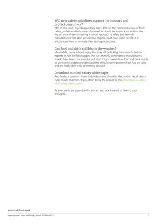 Inperspective | Food and Drink | Winter 2015 FPNAT.175	 2
Will new safety guidelines support the industry and
protect consumers?
Also in this issue, my colleague Kary Yates, looks at the proposed review of food
safety guidelines which many of you will no doubt be aware. Kary explains the
importance of demonstrating a robust approach to safety and reminds
manufacturers that a less prescriptive regime could have some benefits if it
encourages firms to innovate their testing procedures.
Can food and drink still blame the weather?
Meanwhile, home nations rugby fans may still be licking their wounds but our
experts in Aon Benfield suggest this isn’t the only contingency manufacturers
should have been concerned about. Kurt Cripps reveals how food and drink is able
to use historical data to understand the effect weather patterns have had on sales
and are finally able to do something about it.
Download our food safety white paper
And finally, a question: How do blackcurrants fit in with the product recall plan at
cider maker Thatchers? If you don’t know the answer to this, download our latest
food safety white paper. 	
As ever, we hope you enjoy this edition and look forward to hearing your
thoughts...
aon.co.uk/food-drink
 