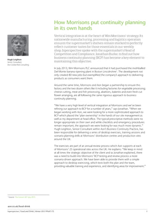 Inperspective | Food and Drink | Winter 2015 FPNAT.175	 3
How Morrisons put continuity planning
in its own hands
Vertical integration is at the heart of Wm Morrisons’ strategy. Its
nationwide manufacturing, processing and logistics operation
ensures the supermarket’s shelves remain stocked to perfectly
reflect customer tastes for those essentials in our weekly
shop. Inperspective spoke with the supermarket’s Head of
Competition and Compliance, Jonathan Burke, to find out how
business continuity planning (BCP) has become a key element to
maintaining this objective.
In July 2013, Wm Morrisons PLC announced that it had purchased the mothballed
Del Monte banana ripening plant in Boston Lincolnshire1
. The development not
only created 80 new jobs but exemplified the company’s approach to delivering
products as consumers want them.
Around the same time, Morrisons and Aon began a partnership to ensure this
factory and the two dozen others like it including factories for vegetable processing;
cheese cutting, meat and fish processing, abattoirs, bakeries and even fresh cut
flower arranging, are all following the same rigorous approach to business
continuity planning.
“We have a very high level of vertical integration at Morrisons and we’ve been
refining our approach to BCP for a number of years,” says Jonathan. “When we
began working with Aon, we were looking for a more sophisticated approach to
BCP which placed the ‘plan ownership’ in the hands of our site management as
well as my department at head office. The typical prescriptive methods were no
longer appropriate on their own and while checklists and emergency procedures
remain important, the approach we were looking for was much more dynamic.”
Hugh Leighton, Senior Consultant within Aon’s Business Continuity Practice, has
been responsible for delivering a series of desktop exercises, training sessions and
scenario planning drills at Morrisons’ distribution centres and production sites
around the UK.
The exercises are part of an annual review process which Aon supports at each
of Morrisons’ 25 operational sites across the UK. He explains: “We keep in mind
at all times the strategic objective of the client and as Jonathan explained, there
was a need to build into Morrisons’ BCP testing and review process a more
scenario-driven approach. We have been able to provide them with a simple
approach to desktop exercising, which tests both the plan and the team,
providing valuable training and experience, and identifying areas for improvement.”
Hugh Leighton
Senior Consultant
Aon Global Risk Consulting
1
Source: The Grocer 26th
July 2013
aon.co.uk/food-drink
 