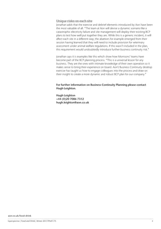 Inperspective | Food and Drink | Winter 2015 FPNAT.175	 4
Unique risks on each site
Jonathan adds that the exercise and debrief elements introduced by Aon have been
the most valuable of all. “The team at Aon will devise a dynamic scenario like a
catastrophic electricity failure and site management will deploy their existing BCP
plans to test how well put together they are. While this is a generic incident, it will
affect each site in a different way; the abattoirs for example emerged from their
session having learned that they will need to include provision for veterinary
assessment under animal welfare regulations. If this wasn’t included in the plan,
this requirement would undoubtedly introduce further business continuity risk.”
Jonathan says it is examples like this which show how Morrisons’ teams have
become part of the BCP planning process. “This is a universal lesson for any
business. They are the ones with intimate knowledge of their own operation so it
makes sense to bring their experience on board. Aon’s Business Continuity desktop
exercise has taught us how to engage colleagues into the process and draw on
their insight to create a more dynamic and robust BCP plan for our company.”
For further information on Business Continuity Planning please contact
Hugh Leighton.
Hugh Leighton
+44 (0)20 7086 7312
hugh.leighton@aon.co.uk
aon.co.uk/food-drink
 