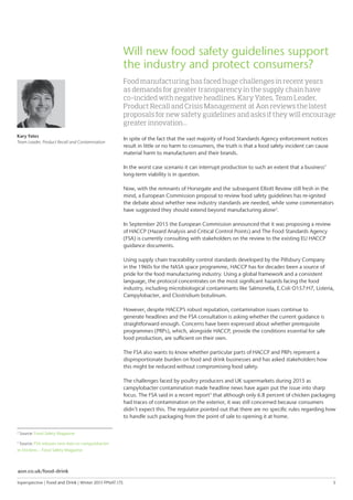 Inperspective | Food and Drink | Winter 2015 FPNAT.175	 5
2
Source: Food Safety Magazine
3
Source: FSA releases new data on campylobacter
in chickens – Food Safety Magazine
Kary Yates
Team Leader, Product Recall and Contamination
Will new food safety guidelines support
the industry and protect consumers?
Food manufacturing has faced huge challenges in recent years
as demands for greater transparency in the supply chain have
co-incided with negative headlines. Kary Yates, Team Leader,
Product Recall and Crisis Management at Aon reviews the latest
proposals for new safety guidelines and asks if they will encourage
greater innovation…
In spite of the fact that the vast majority of Food Standards Agency enforcement notices
result in little or no harm to consumers, the truth is that a food safety incident can cause
material harm to manufacturers and their brands.
In the worst case scenario it can interrupt production to such an extent that a business’
long-term viability is in question.
Now, with the remnants of Horsegate and the subsequent Elliott Review still fresh in the
mind, a European Commission proposal to review food safety guidelines has re-ignited
the debate about whether new industry standards are needed, while some commentators
have suggested they should extend beyond manufacturing alone2
.
In September 2015 the European Commission announced that it was proposing a review
of HACCP (Hazard Analysis and Critical Control Points) and The Food Standards Agency
(FSA) is currently consulting with stakeholders on the review to the existing EU HACCP
guidance documents.
Using supply chain traceability control standards developed by the Pillsbury Company
in the 1960s for the NASA space programme, HACCP has for decades been a source of
pride for the food manufacturing industry. Using a global framework and a consistent
language, the protocol concentrates on the most significant hazards facing the food
industry, including microbiological contaminants like Salmonella, E.Coli O157:H7, Listeria,
Campylobacter, and Clostridium botulinum.
However, despite HACCP’s robust reputation, contamination issues continue to
generate headlines and the FSA consultation is asking whether the current guidance is
straightforward enough. Concerns have been expressed about whether prerequisite
programmes (PRPs), which, alongside HACCP, provide the conditions essential for safe
food production, are sufficient on their own.
The FSA also wants to know whether particular parts of HACCP and PRPs represent a
disproportionate burden on food and drink businesses and has asked stakeholders how
this might be reduced without compromising food safety.
The challenges faced by poultry producers and UK supermarkets during 2015 as
campylobacter contamination made headline news have again put the issue into sharp
focus. The FSA said in a recent report3
that although only 6.8 percent of chicken packaging
had traces of contamination on the exterior, it was still concerned because consumers
didn’t expect this. The regulator pointed out that there are no specific rules regarding how
to handle such packaging from the point of sale to opening it at home.
aon.co.uk/food-drink
 