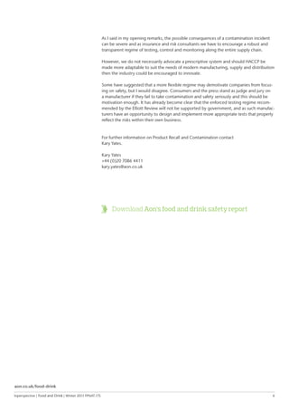 Inperspective | Food and Drink | Winter 2015 FPNAT.175	 6
Download Aon’s food and drink safety report
As I said in my opening remarks, the possible consequences of a contamination incident
can be severe and as insurance and risk consultants we have to encourage a robust and
transparent regime of testing, control and monitoring along the entire supply chain.
However, we do not necessarily advocate a prescriptive system and should HACCP be
made more adaptable to suit the needs of modern manufacturing, supply and distribution
then the industry could be encouraged to innovate.
Some have suggested that a more flexible regime may demotivate companies from focus-
ing on safety, but I would disagree. Consumers and the press stand as judge and jury on
a manufacturer if they fail to take contamination and safety seriously and this should be
motivation enough. It has already become clear that the enforced testing regime recom-
mended by the Elliott Review will not be supported by government, and as such manufac-
turers have an opportunity to design and implement more appropriate tests that properly
reflect the risks within their own business.
For further information on Product Recall and Contamination contact
Kary Yates.
Kary Yates
+44 (0)20 7086 4411
kary.yates@aon.co.uk
aon.co.uk/food-drink
 