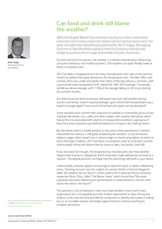 Inperspective | Food and Drink | Winter 2015 FPNAT.175	 7
Can food and drink still blame
the weather?
With the Rugby World Cup recently coming to a close, some food
manufacturers may realise the home nations’ performance isn’t the
only variable they should have planned for. Kurt Cripps, Managing
Director at Aon Benfield explains how the industry should also
hedge its position for a range of possible climatic scenarios.
For food and drink businesses, the weather is a volatile external factor influencing
consumer behaviour and market dynamics. The weather can quite literally make or
break a company’s year.
2015 has been a disappointment for many manufacturers who rely on the summer
months to deliver their peak demand as the temperature rises. The Met Office said
summer 2015 was cooler and wetter than either of the two previous summers, with
a provisional mean temperature 0.4C below the 1981-2010 average. Conversely,
rainfall was above average, with 113% of the average falling on UK shores during
the summer months.
But while food and drink businesses will expect wet and cold weather during
autumn and winter, what if seasonal averages upon which their forward planning is
based no longer apply? How much of that financial impact can be absorbed?
Some manufacturers smooth their exposure to volatility in commodity prices of raw
materials like wheat, rice, coffee and other staples with weather derivatives which
reduce the risk associated with adverse or unexpected conditions, paying out if
they force prices beyond a pre-defined tolerance or impact a key trading season.
But derivatives aren’t a simple product to buy and so their penetration is limited;
meanwhile the industry is still guilty of blaming the weather. A scan of investor
relations pages often reveals how it remains high on the list of problems at which to
point the finger of blame. 2015 has been no exception, with an inclement summer
unfortunately hitting the bottom line for some as sales, and profits, both fell.
If you look back far enough, the resignation by manufacturers over how weather
impacts their business is categorical, and in most cases made without any recourse to a
solution. The default position is to hope that this year things will work in your favour.
Unfortunately, investors appear increasingly to label this tactic in rather unflattering
terms. ‘Earnings excuses’ was the subject of a recent article in Fortune Magazine
titled ‘the weather ate my returns’, which cited a 2014 study by Emory University
researcher Dexin Zhou, titled ‘The Blame Game,’ which found that “the more
corporate executives blamed poor performance on external factors, the less their
stocks returned in the future4
”.
The question is one of tolerance. How much bad weather is too much? Every
organisation has a risk appetite but with modern approaches to data mining and
analytics it has now become possible for companies to identify and isolate a trading
loss as an insurable interest and hedge against that loss without resorting to
complex derivatives.
Kurt Cripps
Managing Director
Aon Benfield
4
Source: http://fortune.com/2015/04/24/
the-weather-ate-my-returns/
aon.co.uk/food-drink
 
