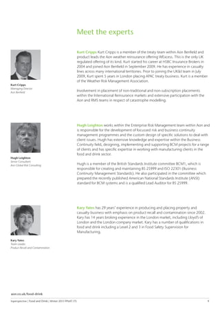 Inperspective | Food and Drink | Winter 2015 FPNAT.175	 9
Kurt Cripps
Managing Director
Aon Benfield
Hugh Leighton
Senior Consultant
Aon Global Risk Consulting
Kurt Cripps Kurt Cripps is a member of the treaty team within Aon Benfield and
product leads the Aon weather reinsurance offering WExcess. This is the only UK
regulated offering of its kind. Kurt started his career at HSBC Insurance Brokers in
2004 and joined Aon Benfield in September 2009. He has experience in casualty
lines across many international territories. Prior to joining the UK&I team in July
2009, Kurt spent 5 years in London placing APAC treaty business. Kurt is a member
of the Weather Risk Management Association.
Involvement in placement of non-traditional and non-subscription placements
within the International Reinsurance markets and extensive participation with the
Aon and RMS teams in respect of catastrophe modelling.
Hugh Leighton works within the Enterprise Risk Management team within Aon and
is responsible for the development of focussed risk and business continuity
management programmes and the custom design of specific solutions to deal with
client issues. Hugh has extensive knowledge and expertise within the Business
Continuity field, designing, implementing and supporting BCM projects for a range
of clients and has specific expertise in working with manufacturing clients in the
food and drink sector.
Hugh is a member of the British Standards Institute committee BCM1, which is
responsible for creating and maintaining BS 25999 and ISO 22301 (Business
Continuity Management Standards). He also participated in the committee which
prepared the recently published American National Standards Institute (ANSI)
standard for BCM systems and is a qualified Lead Auditor for BS 25999.
Meet the experts
aon.co.uk/food-drink
Kary Yates
Team Leader,
Product Recall and Contamination
Kary Yates has 29 years’ experience in producing and placing property and
casualty business with emphasis on product recall and contamination since 2002.
Kary has 14 years broking experience in the London market, including Lloyd’s of
London and the London company market. Kary has a number of qualifications in
food and drink including a Level 2 and 3 in Food Safety Supervision for
Manufacturing.
 