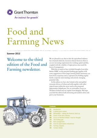 Food and
Farming News
Summer 2012


Welcome to the third      We are pleased to say that to date the agricultural industry
                          has remained relatively recession tolerant however there is
                          an ever increasing requirement for working capital and this,
edition of the Food and   coupled with the volatility of input prices, does need the
                          focus of management.
Farming newsletter.          With this in mind we have included thoughts from John
                          Barker HSBC on the potential funding gap together with
                          some suggestions of how larger farming family businesses can
                          learn from corporates and co-operatives by holding regular
                          family corporate style meetings and actively managing
                          potential risks.
                             In this edition we have also looked at the main global
                          economic drivers of wheat and milk together with other
                          topical issues within the sector such as the proposed
                          Supermarket Adjudicator, Tax on renewables, Focus on
                          Northern Ireland and our regular Farm Snippets. We hope
                          you find this edition both interesting and useful to drive and
                          grow your businesses.




                          Contents

                          01	Introduction
                          02	 A global grain market
                          04	 Renewables - making the finances stack up
                          06 	 Future of the dairy industry
                          08	 Focus on Northern Ireland - food for thought
                          10	 The funding gap
                          12	 Risk management
                          14	 Food & supermarket ombudsman
                          15	 Farming snippets
                          16	 Contact details
 