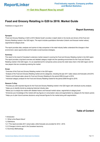 Find Industry reports, Company profiles
ReportLinker                                                                       and Market Statistics
                                              >> Get this Report Now by email!



Food and Grocery Retailing in G20 to 2016: Market Guide
Published on August 2012

                                                                                                             Report Summary

Synopsis
"Food and Grocery Retailing in G20 to 2016: Market Guide" provides in-depth detail on the trends and drivers of the Food and
Grocery Retailing market in the G20 region. The report includes quantitative information (historic and forecast market values),
segmented at category level.


The report provides data, analyses and opinion to help companies in the retail industry better understand the changes in their
environment, seize opportunities and formulate crucial business strategies.


Summary
This report is the result of Canadean's extensive market research covering the Food and Grocery Retailing market in the G20 region.
The report provides a top-level overview and detailed category insight into the operating environment for the Food and Grocery
Retailing market in the G20 region. It is an essential tool for companies active across the retail value chain in the G20 region and for
new players that are considering entering the market.


Scope
' Overview of the Food and Grocery Retailing market in the G20 region.
' Analysis of the Food and Grocery Retailing market and its categories, including full year 2011 sales values and forecasts until 2016.
' Historic and forecast sales values for Food and Grocery Retailing for the period 2006 through to 2016.
' Individual category analysis for the Food and Grocery Retailing market for the period 2006 through to 2016.


Reasons To Buy
' Provides you with important figures for the Food and Grocery Retailing market in the G20 region with individual country analysis.
' Helps you to identify trends by analyzing historical industry data.
' Allows you to analyze the market with detailed historic and forecast market values, segmented at category level.
' Enhances your knowledge of the market with key figures on consumption value and segmentation by category for the historic period.
' Helps you to plan future business decisions using forecast figures for the market along with segmentation.




                                                                                                              Table of Content

1 Introduction
1.1 What is this Report About'
1.2 Definitions
1.2.1 This report provides 2011 actual sales; while forecasts are provided for 2012 - 2016.
1.2.2 Changes to terms used in the Canadean taxonomy
1.3 Summary Methodology



Food and Grocery Retailing in G20 to 2016: Market Guide (From Slideshare)                                                         Page 1/14
 