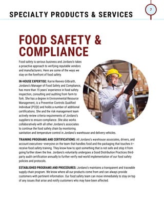 SPECIALTY PRODUCTS  SERVICES
7
FOOD SAFETY 
COMPLIANCE
Food safety is serious business and Jordano’s takes
a proactive approach to verifying reputable vendors
and manufacturers. Here are some of the ways we
stay on the forefront of food safety.
IN-HOUSE EXPERTISE: Karrie Reeves-Gilbraith,
Jordano’s Manager of Food Safety and Compliance,
has more than 15 years’ experience in food safety
inspection, consulting and auditing from farm to
fork. She has a degree in Environmental Resource
Management, is a Preventive Controls Qualified
Individual (PCQI) and holds a number of additional
certifications. She and the risk management team
actively review criteria requirements of Jordano’s
suppliers to ensure compliance. She also works
collaboratively with all other Jordano’s associates
to continue the food safety chain by monitoring
sanitation and temperature control in Jordano’s warehouse and delivery vehicles.
TRAINING PROGRAMS AND CERTIFICATIONS: All Jordano’s warehouse associates, drivers, and
account executives—everyone on the team that handles food and the packaging that touches it—
receive food safety training. They know how to spot something that is not safe and stop it from
going further down the line. Jordano’s voluntarily undergoes a Good Distribution Practices third-
party audit certification annually to further verify real-world implementation of our food safety
policies and protocols.
ESTABLISHED PROGRAMS AND PROCEDURES: Jordano’s maintains a transparent and traceable
supply chain program. We know where all our products come from and can always provide
customers with pertinent information. Our food safety team can move immediately to stay on top
of any issues that arise and notify customers who may have been affected.
 