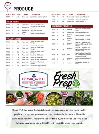 ITEM # PACK SIZE BRAND DESCRIPTION ITEM # PACK SIZE BRAND DESCRIPTION
54700 1 3 Lb Packer Label Squash Yellow Extra Fancy Fresh
TOFU  TEMPEH
60700 12 14 Oz House Foods Tofu Firm Red Label Fresh
60704 3 10 Lb San Diego Soy
Tofu Firm Non-GMO Vacuum
Pack Fresh
60713 6 1 Lb San Diego Soy Tofu Extra Firm Organic
60714 12 8 Oz
Franklin
Farms
Tempeh Soy Original Organic
TOMATOES/FRESH
51715 1 18 Lb Packer Label
Tomato 5x5 2 Layer Repack
Vineripe
54718 12 1 Pint Packer Label Tomato Grape Clamshell
54720 1 18 Lb Packer Label
Tomato 4x5 2 Layer Repack
Vineripe
54780 1 18 Lb Packer Label
Tomato 5x6 2 Layer Repack
Vineripe
54785 1 5 Lb Packer Label Tomato 5x5 12 Ct Repack
54815 1 9 Lb Packer Label Tomato 5x6 Single Layer
54820 1 25 Lb Packer Label Tomato 5x5 Large Loose Vineripe
54845 1 25 Lb Packer Label
Tomato 5x6 Medium Loose
Vineripe
54910 1 22 Lb Packer Label Tomato Roma Large #1 Vineripe
54913 1 5 Lb Packer Label Tomato Roma #1 Clubpack
55020 12 1 Pint Packer Label Tomato Cherry Clamshell
55025 1 Lug Packer Label Tomato Chopping #2
VEGETABLES/PROCESSED
50250 5 2 Lb Greenline
Bean Green Washed/Trimmed
Fresh
52981 1 5 Lb Packer Label Onion Whole Peeled Fresh
59991 4 5 Lb
Boskovich
Farms
Lettuce Shredded 1/8 Fresh
59992 4 5 Lb
Boskovich
Farms
Lettuce Shredded 1/4 Fresh
60007 4 5 Lb
Boskovich
Farms
Salad Mix 3 Way W/Bag Fresh
Lettuce/Red Cabbage/Shredded
Carrots
60022 4 5 Lb
Boskovich
Farms
Salad Mix 4 Way W/Bag Fresh
Lettuce/Romaine/Red Cabb/
Shredded Carrots
60025 6 28 Oz Apio
Salad Kale Sweet 7 Superfood
Mix Sunflower Sds/Cr-Berries/
Poppyseed Dressing
60035 6 2 Lb
Boskovich
Farms
Lettuce Romaine Chopped 2x2
Fresh
60050 1 5 Lb Field Fresh
Cabbage Red Shredded 1/8
Fresh
Since 1915, the name Boskovich has been synonymous with fresh quality
produce. Today, four generations later, Boskovich Farms is still family
owned and operated. We grow on more than 15,000 acres in California and
Mexico, producing about 30 different vegetable crops year-round.
PRODUCE
104
 