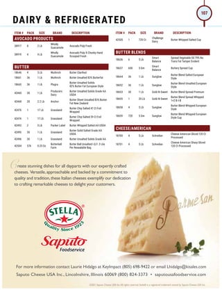 ITEM # PACK SIZE BRAND DESCRIPTION ITEM # PACK SIZE BRAND DESCRIPTION
AVOCADO PRODUCTS
38917 8 2 Lb
Wholly
Guacamole
Avocado Pulp Fresh
38919 4 4 Lb
Wholly
Guacamole
Avocado Pulp X-Chunky Hand
Scooped Fresh
BUTTER
18646 4 5 Lb Wuthrich Butter Clarified
18661 36 1 Lb Wuthrich Butter Unsalted 83% Butterfat
18665 36 1 Lb Plugra
Butter Unsalted Solids
82% Butter Fat European Style
42460 30 1 Lb
Producers
Dairy
Butter Unsalted Solids Grade AA
USDA
42468 20 2.2 Lb Anchor
Butter Sheet Unsalted 83% Butter
Fat New Zealand
42470 1 17 Lb Grassland
Butter Chip Salted 47 Ct Foil
Wrapped
42474 1 17 Lb Grassland
Butter Chip Salted 59 Ct Foil
Wrapped
42492 2 5 Lb Packer Label Butter Whipped Salted AA USDA
42495 30 1 Lb Grassland
Butter Solid Salted Grade AA
USDA
42496 30 1 Lb Grassland Butter Unsalted Solids Grade AA
42504 576 0.25 Oz
Butterball
Farm
Butter Ball Unsalted I.Q.F. 3 Lbs
Per Resealable Bag
42505 1 720 Ct
Challenge
Dairy
Butter Whipped Salted Cup
BUTTER BLENDS
18636 6 5 Lb
Smart
Balance
Spread Vegetable Oil 79% No
Trans Fat Tamper Evident
18637 600 5 Gm
Smart
Balance
Buttery Spread Cup
18644 36 1 Lb Sunglow
Butter Blend Salted European
Style
18652 36 1 Lb Sunglow
Butter Blend Unsalted European
Style
18653 30 1 Lb Gold-N-Sweet Butter Blend Spread Premium
18655 1 20 Lb Gold-N-Sweet
Butter Blend Spread Whipped
1+2 B-I-B
18658 4 5 Lb Sunglow
Butter Blend Whipped European
Style
18659 720 5 Gm Sunglow
Butter Blend Whipped European
Style Cup
CHEESE/AMERICAN
18700 4 5 Lb Schreiber
Cheese American Sliced 120 Ct
Processed
18701 4 5 Lb Schreiber
Cheese American Sharp Sliced
120 Ct Processed
©2021 Saputo Cheese USA Inc.All rights reserved. Stella® is a registered trademark owned by Saputo Cheese USA Inc.
For more information contact Laurie Hidalgo at KeyImpact (805) 698-9422 or email Lhidalgo@kisales.com
Saputo Cheese USA Inc., Lincolnshire, Illinois 60069 (800) 824-3373 • saputousafoodservice.com
reate stunning dishes for all dayparts with our expertly crafted
cheeses. Versatile,approachable and backed by a commitment to
quality and tradition,these Italian cheeses exemplify our dedication
to crafting remarkable cheeses to delight your customers.
DAIRY  REFRIGERATED
107
 