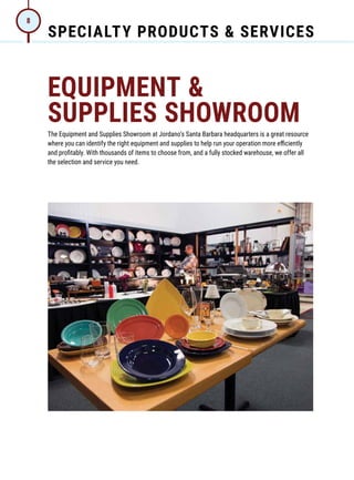 SPECIALTY PRODUCTS  SERVICES
8
EQUIPMENT 
SUPPLIES SHOWROOM
The Equipment and Supplies Showroom at Jordano’s Santa Barbara headquarters is a great resource
where you can identify the right equipment and supplies to help run your operation more efficiently
and profitably. With thousands of items to choose from, and a fully stocked warehouse, we offer all
the selection and service you need.
 