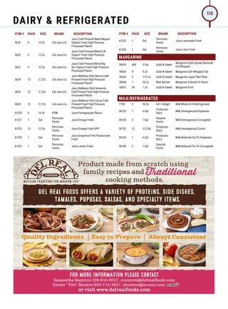 ITEM # PACK SIZE BRAND DESCRIPTION ITEM # PACK SIZE BRAND DESCRIPTION
3618 9 12 Oz Cal Juice Co.
Juice Cold Pressed Blend Mojave
Organic Fresh High Pressure
Processed Plastic
3620 9 12 Oz Cal Juice Co.
Juice Cold Pressed Blend S.B.
Organic Fresh High Pressure
Processed Plastic
3622 9 12 Oz Cal Juice Co.
Juice Cold Pressed Blend Big
Sur Organic Fresh High Pressure
Processed Plastic
3624 12 2.2 Oz Cal Juice Co.
Juice Wellness Shot Revive Cold
Pressed Fresh High Pressure
Processed Plastic
3626 12 2.2 Oz Cal Juice Co.
Juice Wellness Shot Immunity
Cold Pressd Fresh High Pressure
Processed Plastic
3628 12 2.2 Oz Cal Juice Co.
Juice Wellness Shot Focus Cold
Pressed Fresh High Pressure
Processed Plastic
61220 6 16 Oz POM Juice Pomegranate Plastic
61221 1 Gal
Perricone
Farms
Juice Orange Fresh
61225 12 12 Oz
Perricone
Farms
Juice Orange Fresh HPP
61230 1 Gal
Perricone
Farms
Juice Grapefruit Pink Pasteurized
Fresh
61233 1 Gal
Perricone
Farms
Juice Lemon Fresh
61235 1 Gal
Perricone
Farms
Juice Lemonade Fresh
61238 1 Gal
Perricone
Farms
Juice Lime Fresh
MARGARINE
18639 600 5 Gm Gold-N-Sweet
Margarine Style Spread Reduced
Fat Whipped
18643 4 9 Lb Gold-N-Sweet Margarine Soft Whipped Tub
18645 2 17.5 Lb Gold-N-Sweet Margarine Liquid Twin Pack
18648 1 50 Lb Blue Bonnet Margarine Colored Hi-Flavor
18657 30 1 Lb Gold-N-Sweet Margarine Print
MILK/REFRIGERATED
7728 3 96 Oz Int'l. Delight Milk Whole B-I-B Refrigerated
30125 1 6 Gal
Producers
Dairy
Milk Homogenized Dispenser
30128 2 1 Gal
Sequoia
Farms
Milk Homogenized Corrugated
30132 12 1/2 Gal
Producers
Dairy
Milk Homogenized Carton
30145 1 6 Gal
Producers
Dairy
Milk Reduced-Fat 2% Dispenser
30148 2 1 Gal
Sequoia
Farms
Milk Reduced-Fat 2% Corrugated
DAIRY  REFRIGERATED
115
 