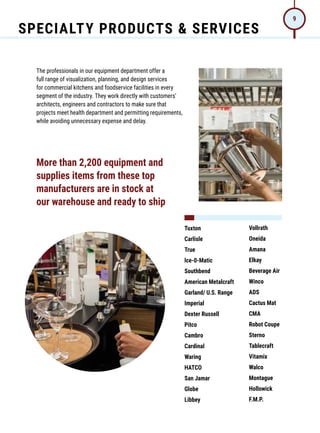 SPECIALTY PRODUCTS  SERVICES
9
The professionals in our equipment department offer a
full range of visualization, planning, and design services
for commercial kitchens and foodservice facilities in every
segment of the industry. They work directly with customers’
architects, engineers and contractors to make sure that
projects meet health department and permitting requirements,
while avoiding unnecessary expense and delay.
Tuxton
Carlisle
True
lce-0-Matic
Southbend
American Metalcraft
Garland/ U.S. Range
Imperial
Dexter Russell
Pitco
Cambro
Cardinal
Waring
HATCO
San Jamar
Globe
Libbey
Vollrath
Oneida
Amana
Elkay
Beverage Air
Winco
ADS
Cactus Mat
CMA
Robot Coupe
Sterno
Tablecraft
Vitamix
Walco
Montague
Hollowick
F.M.P.
More than 2,200 equipment and
supplies items from these top
manufacturers are in stock at
our warehouse and ready to ship
 