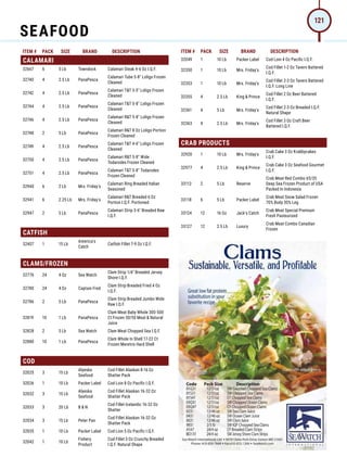 ITEM # PACK SIZE BRAND DESCRIPTION ITEM # PACK SIZE BRAND DESCRIPTION
CALAMARI
32667 6 5 Lb Towndock Calamari Steak 4-6 Oz I.Q.F.
32740 4 2.5 Lb PanaPesca
Calamari Tube 5-8 Loligo Frozen
Cleaned
32742 4 2.5 Lb PanaPesca
Calamari TT 3-5 Loligo Frozen
Cleaned
32744 4 2.5 Lb PanaPesca
Calamari TT 5-8 Loligo Frozen
Cleaned
32746 4 2.5 Lb PanaPesca
Calamari RT 5-8 Loligo Frozen
Cleaned
32748 2 5 Lb PanaPesca
Calamari RT 8 Oz Loligo Portion
Frozen Cleaned
32749 4 2.5 Lb PanaPesca
Calamari TT 4-6 Loligo Frozen
Cleaned
32750 4 2.5 Lb PanaPesca
Calamari RT 5-8 Wide
Todarodes Frozen Cleaned
32751 4 2.5 Lb PanaPesca
Calamari TT 5-8 Todarodes
Frozen Cleaned
32940 6 2 Lb Mrs. Friday's
Calamari Ring Breaded Italian
Seasoned
32941 6 2.25 Lb Mrs. Friday's
Calamari RT Breaded 6 Oz
Portion I.Q.F. Portioned
32947 2 5 Lb PanaPesca
Calamari Strip 3-6 Breaded Raw
I.Q.F.
CATFISH
32407 1 15 Lb
America's
Catch
Catfish Fillet 7-9 Oz I.Q.F.
CLAMS/FROZEN
32776 24 4 Oz Sea Watch
Clam Strip 1/4 Breaded Jersey
Shore I.Q.F.
32780 24 4 Oz Captain Fred
Clam Strip Breaded Fried 4 Oz
I.Q.F.
32786 2 5 Lb PanaPesca
Clam Strip Breaded Jumbo Wide
Raw I.Q.F.
32819 10 1 Lb PanaPesca
Clam Meat Baby Whole 300-500
Ct Frozen 50/50 Meat  Natural
Juice
32828 2 5 Lb Sea Watch Clam Meat Chopped Sea I.Q.F.
32880 10 1 Lb PanaPesca
Clam Whole In Shell 17-22 Ct
Frozen Meretrix Hard Shell
COD
32025 3 15 Lb
Alyeska
Seafood
Cod Fillet Alaskan 8-16 Oz
Shatter Pack
32026 1 10 Lb Packer Label Cod Loin 8 Oz Pacific I.Q.F.
32032 3 15 Lb
Alyeska
Seafood
Cod Fillet Alaskan 16-32 Oz
Shatter Pack
32033 3 20 Lb B  N
Cod Fillet Icelandic 16-32 Oz
Shatter
32034 3 15 Lb Peter Pan
Cod Fillet Alaskan 16-32 Oz
Shatter Pack
32035 1 10 Lb Packer Label Cod Loin 5 Oz Pacific I.Q.F.
32042 1 10 Lb
Fishery
Product
Cod Fillet 3 Oz Crunchy Breaded
I.Q.F. Natural Shape
32049 1 10 Lb Packer Label Cod Loin 4 Oz Pacific I.Q.F.
32350 1 10 Lb Mrs. Friday's
Cod Fillet 1-2 Oz Tavern Battered
I.Q.F.
32353 1 10 Lb Mrs. Friday's
Cod Fillet 2-3 Oz Tavern Battered
I.Q.F. Long Line
32355 4 2.5 Lb King  Prince
Cod Fillet 2 Oz Beer Battered
I.Q.F.
32361 4 5 Lb Mrs. Friday's
Cod Fillet 2-3 Oz Breaded I.Q.F.
Natural Shape
32363 4 2.5 Lb Mrs. Friday's
Cod Fillet 3 Oz Craft Beer
Battered I.Q.F.
CRAB PRODUCTS
32920 1 10 Lb Mrs. Friday's
Crab Cake 3 Oz Krabbycakes
I.Q.F.
32977 4 2.5 Lb King  Prince
Crab Cake 3 Oz Seafood Gourmet
I.Q.F.
33112 2 5 Lb Reserve
Crab Meat Red Combo 65/35
Deep Sea Frozen Product of USA
Packed In Indonesia
33118 6 5 Lb Packer Label
Crab Meat Snow Salad Frozen
70% Body 30% Leg
33124 12 16 Oz Jack's Catch
Crab Meat Special Premium
Fresh Pasteurized
33127 12 2.5 Lb Luxury
Crab Meat Combo Canadian
Frozen
SEAFOOD
121
 