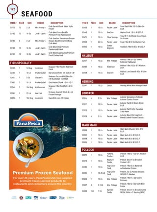 ITEM # PACK SIZE BRAND DESCRIPTION ITEM # PACK SIZE BRAND DESCRIPTION
33173 12 2 Lb Mrs. Friday's
Crab Surimi Chunk Salad Style
Frozen
33182 12 16 Oz Jack's Catch
Crab Meat Lump Backfin
Premium Fresh Pasteurized
33183 6 2 Lb Mrs. Friday's
Crab Seafood Sensations Frozen
Oregon Bay Shrimp/Imit King
Crab Meat
33185 12 16 Oz Jack's Catch
Crab Meat Claw Premium
Pasteurized Fresh
34147 12 16 Oz Jack's Catch
Crab Meat Super Lump Premium
Fresh Pasteurized
FISH/SPECIALTY
32305 1 5# Avg Anderson
Snapper Fillet Pacific Red Rock
Fresh
32365 1 10 Lb Packer Label Barramundi Fillet 5-8 Oz B/S I/W
32457 1 5 Oz Glacier 51
Seabass Portion Wild Skin-On
I/W Australian Toothfish
32467 1 10 Lb Packer Label Ono Wahoo Chunk 1-2 Oz I.Q.F.
32540 1 10# Avg Kai Gourmet
Snapper Fillet Rockfish 4-6 Oz
I.Q.F.
32583 1 25 Lb Lee Fish
Octopus Spanish Whole 4-6 Lb
Frozen Portugal
32650 1 10# Avg Anderson Swordfish Loin CC Frozen
32655 1 10 Lb Packer Label
Sand Dab Fillet 2-3 Oz Skin-On
I.Q.F.
32663 1 10 Lb Sea One Wahoo Stick 1.5 Oz B/S I.Q.F.
32672 1 10 Lb Clear Springs
Trout 9-11 Oz Whole Boned Head-
On Frozen
32924 1 22 Lb Packer Label Swai Fillet 8-10 Oz Shatter Pack
32932 1 10 Lb
Ocean
Majestic
Haddock Fillet 6/8 Oz B/S I.Q.F.
HALIBUT
32367 1 10 Lb Mrs. Friday's
Halibut Fillet 3-4 Oz Tavern
Battered Haliburger
32480 1 10 Lb Anderson
Halibut Fillet 10 Oz B/S Alaskan
CVP
32664 1 10 Lb Sea One
Halibut Loin Steak 8-9 Oz B/S-On
I.Q.F.
HERRING
32041 1 10 Lb Lasco Herring White Wine Vinegar Fresh
LOBSTER
32916 6 2 Lb Mrs. Friday's
Lobster Sensations Pollock/
Lobster Combo Frozen
32917 1 10 Lb Packer Label
Lobster Tail 8 Oz Warm Water
I.Q.F.
32925 1 10 Lb Packer Label
Lobster Tail 5/6 Oz Canadian
Cold Water
32928 6 2 Lb Packer Label
Lobster Meat CK Leg Body
Blend Cooked Frozen Canada
MAHI MAHI
33838 1 10 Lb Packer Label
Mahi Mahi Chunk 2-4 Oz B/S
I.Q.F.
33852 1 10 Lb Packer Label Mahi Mahi 4 Oz B/S I.Q.F.
33854 1 10 Lb Packer Label Mahi Mahi 8 Oz B/S I.Q.F.
33856 1 10 Lb Packer Label Mahi Mahi 6 Oz B/S I.Q.F.
POLLOCK
32273 1 10 Lb
Fishery
Product
Pollock Fillet 2-4 Oz B/S Alaskan
I.Q.F.
32278 1 10 Lb
Neptune
Foods
Pollock Stick 1 Oz Breaded
Cooked I.Q.F.
32285 1 10 Lb
High Liner
Food
Pollock Fillet 3 Oz Battered
w/Budweiser Frozen
32286 1 10.35 Lb
High Liner
Food
Pollock 3.6 0z Potato Breaded
W/G I.Q.F. Alaskan
32434 1 10 Lb Mrs. Friday's
Pollock Fillet 1-2 Oz Tavern
Battered
32437 4 2.5 Lb Mrs. Friday's
Pollock Fillet 2-3 Oz Craft Beer
Batter
32438 160 1 Oz
Spirited
Foods
Pollock Stick 1 Oz Breaded Lime
W/G 4 Sticks = 1 Serving (WGE)
Premium Frozen Seafood
For over 25 years, PanaPesca USA has supplied
premium frozen seafood products to
restaurants and consumers around the country.
SEAFOOD
122
 