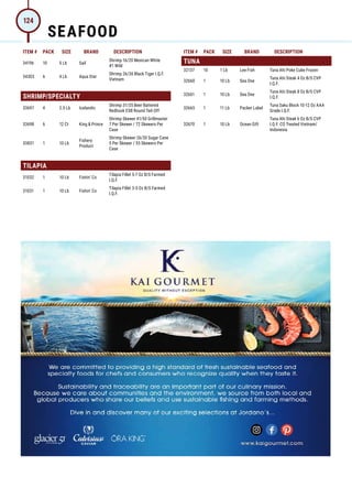 ITEM # PACK SIZE BRAND DESCRIPTION ITEM # PACK SIZE BRAND DESCRIPTION
34196 10 5 Lb Sail
Shrimp 16/20 Mexican White
#1 Wild
34303 6 4 Lb Aqua Star
Shrimp 26/30 Black Tiger I.Q.F.
Vietnam
SHRIMP/SPECIALTY
33697 4 2.5 Lb Icelandic
Shrimp 31/35 Beer Battered
Redhook ESB Round Tail-Off
33698 6 12 Ct King  Prince
Shrimp Skewer 41/50 Grillmaster
7 Per Skewer / 72 Skewers Per
Case
33831 1 10 Lb
Fishery
Product
Shrimp Skewer 26/30 Sugar Cane
5 Per Skewer / 55 Skewers Per
Case
TILAPIA
31032 1 10 Lb Fishin’ Co
Tilapia Fillet 5-7 Oz B/S Farmed
I.Q.F.
31031 1 10 Lb Fishin’ Co
Tilapia Fillet 3-5 Oz B/S Farmed
I.Q.F.
TUNA
32137 10 1 Lb Lee Fish Tuna Ahi Poke Cube Frozen
32660 1 10 Lb Sea One
Tuna Ahi Steak 4 Oz B/S CVP
I.Q.F.
32661 1 10 Lb Sea One
Tuna Ahi Steak 8 Oz B/S CVP
I.Q.F.
32665 1 11 Lb Packer Label
Tuna Saku Block 10-12 Oz AAA
Grade I.Q.F.
32670 1 10 Lb Ocean Gift
Tuna Ahi Steak 6 Oz B/S CVP
I.Q.F. CO Treated Vietnam/
Indonesia
SEAFOOD
124
 