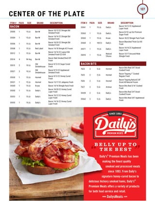 ITEM # PACK SIZE BRAND DESCRIPTION ITEM # PACK SIZE BRAND DESCRIPTION
®
Daily's Premium Meats has been
making the ﬁnest quality
smoked and processed meats
since 1893. From Daily's
signature honey-cured bacon to
®
delicious hickory smoked hams, Daily's
Premium Meats offers a variety of products
for both food service and retail.
“
“
B E L LY U P T O
T H E B E S T
www. DailysMeats.com
BACON
35500 1 15 Lb Bar-M
Bacon 10/12 CC Shingle Dbl
Smoked Fresh
35504 1 15 Lb Bar-M
Bacon 14/16 CC Shingle Dbl
Smoked Fresh
35506 1 15 Lb Bar-M
Bacon 18/20 CC Shingle Dbl
Smoked Fresh
35508 1 15 Lb Red Label Bacon 14/18 Shingle #2 Frozen
35512 1 15 Lb Bar-M
Bacon 14/16 CC Layout Dbl
Smoked Fresh EZ-Grill
35514 4 9# Avg Bar-M
Bacon Slab Smoked Rind-Off
Fresh
35515 2 10 Lb
Old
Smokehouse
Bacon 9/13 CC Sugar Cured
Fresh
35527 2 10 Lb
Old
Smokehouse
Bacon 9/13 CC Applewood
Smoked Fresh
35530 1 15 Lb Hormel
Bacon 9/13 CC Honey Cured
Fresh
35531 1 15 Lb Hormel Bacon 13/17 CC Jalapeno Fresh
35540 1 15 Lb Kruse Bacon 14/16 Shingle Pack Fresh
35550 1 15 Lb Daily's
Bacon 18/20 CC Honey Cured
Layer Fresh
35553 1 15 Lb Daily's
Bacon 10/12 CC Honey Cured
Layer Fresh
35555 1 15 Lb Daily's
Bacon 14/16 CC Honey Cured
Layer Fresh
35561 1 15 Lb Daily's
Bacon 10/12 CC Applewood
Layer Fresh
35563 1 15 Lb Daily's
Bacon 8/10 Lay Out Premium
Sugar Fresh
35565 1 15 Lb Kruse Bacon 18/22 Shingle Pack Fresh
35569 2 100 Ct Daily's
Bacon Blanched Thick Cut XX
Fresh
35571 1 15 Lb Daily's
Bacon 14/16 CC Applewood
Layer Fresh
35818 1 15 Lb
Natural
Choice
Bacon 13/17 Uncured Wide
Shingle Fresh
BACON BITS
7623 2 5 Lb Hormel
Bacon Bits Real 3/8 Diced
Cooked Fresh
7625 2 5 Lb Hormel
Bacon Topping 1 Cooked
Regular Fresh
7626 2 5 Lb Hormel
Bacon Topping Natural 3/8
Diced All Natural Frozen
7627 2 5 Lb Armour
Bacon Bits Real 3/16 Cooked
Fresh
35559 2 5 Lb Daily's
Bacon Bits Real 3/4 Diced
Cooked Frozen
35562 2 5 Lb Daily's
Bacon Bits Real 3/8 Applewood
Fresh
CENTER OF THE PLATE
127
 