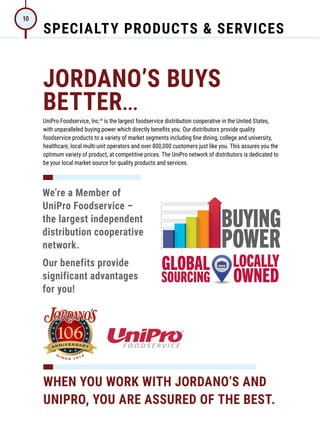 SPECIALTY PRODUCTS  SERVICES
10
JORDANO’S BUYS
BETTER...
UniPro Foodservice, Inc.®
is the largest foodservice distribution cooperative in the United States,
with unparalleled buying power which directly benefits you. Our distributors provide quality
foodservice products to a variety of market segments including fine dining, college and university,
healthcare, local multi-unit operators and over 800,000 customers just like you. This assures you the
optimum variety of product, at competitive prices. The UniPro network of distributors is dedicated to
be your local market source for quality products and services.
We’re a Member of
UniPro Foodservice –
the largest independent
distribution cooperative
network.
Our benefits provide
significant advantages
for you!
WHEN YOU WORK WITH JORDANO’S AND
UNIPRO, YOU ARE ASSURED OF THE BEST.
 