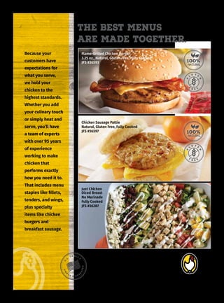 Good People. Great Chicken.
Create your menu with a rep who
knows all there is about chicken
Lea Nelson
608-354-2607
www.brakebush.com/products
Flame-Grilled Chicken Burger
3.25 oz., Natural, Gluten Free, Fully Cooked
JFS #36593
Chicken Sausage Pattie
Natural, Gluten Free, Fully Cooked
JFS #36597
Just Chi
icken
Diced Breast
No Marinade
Fully Cooked
JFS #36287
Because your
customers have
expectations for
what you serve,
we hold your
chicken to the
highest standards.
Whether you add
your culinary touch
or simply heat and
serve, you’ll have
a team of experts
with over 95 years
of experience
working to make
chicken that
performs exactly
how you need it to.
That includes menu
staples like fillets,
tenders, and wings,
plus specialty
items like chicken
burgers and
breakfast sausage.
The Best Menus
Are Made together.
 