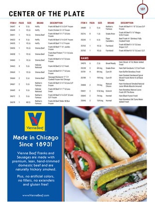ITEM # PACK SIZE BRAND DESCRIPTION ITEM # PACK SIZE BRAND DESCRIPTION
34647 4 5 Lb Hoffy Frank All Beef 4-1 6-3/4 Frozen
34649 1 10 Lb Hoffy Frank Chicken 5-1 6 Frozen
34651 1 10 Lb Vienna Beef
Frank All Beef 5-1 7 S/Less
Frozen
34653 4 5 Lb Hoffy Frank All Beef 5-1 6-3/4 Frozen
34655 1 10 Lb Hoffy Frank All Beef 7-1 6 Frozen
34656 1 10 Lb Vienna Beef
Frank All Beef 7 4-1 Jumbo
Frozen
34658 1 10 Lb Vienna Beef
Frank Beef Polish 7 5-1 S/Less
Frozen
34660 1 10 Lb Vienna Beef
Frank All Beef 6-1 6 S/Less
Frozen
34663 4 5 Lb
Hebrew
National
Frank All Beef 6-1 6 Fresh
34664 1 10 Lb Vienna Beef
Frank All Beef 8-1 7 S/Less
Frozen
34666 2 5 Lb Vienna Beef
Sausage Bratwurst 11 3-1
Cooked Frozen Hot Chicago
34667 2 5 Lb
Nathan's
Famous
Frank All Beef 4-1 6 S/Less G/F
Frozen
34669 4 5 Lb
Hebrew
National
Frank All Beef 5-1 7 S/Less
Fresh
34672 2 5 Lb
Nathan's
Famous
Frank All Beef 5-1 6-3/4 S/Less
G/F Frozen
34678 1 48 Ct
Nathan's
Famous
Frank All Beef Slider W/Bun
Frozen
34680 2 5 Lb
Nathan's
Famous
Frank All Beef 4-1 10 S/Less G/F
Frozen
35216 8 1 Lb Snake River
Frank All Beef 5-1 6 Wagyu
S/On Frozen
35245 1 6 Lb
Papa
Cantella's
Beef Frank 4-1 Skinless Fully
Cooked Fresh
35763 1 10 Lb Farmland
Frank All Beef 5-1 6 S/Less
Angus I.Q.F.
35765 1 10 Lb Farmland Frank All Beef 8-1 6 S/Less I.Q.F.
HAMS
34870 6 2 Lb Bread Ready
Ham Sliced .67 Oz Water Added
Fresh
35238 2 4# Avg Snake River Ham Deli Kurobuta 1/2 Cut Fresh
35781 4 8# Avg Cure 81 Ham Buffet Boneless Fresh
35789 1 19# Avg Cure 81
Ham Smoked Hardwood Spiral
Sliced Frozen Bone-In w/Glaze
Packet
35808 2 7# Avg
Natural
Choice
Ham Hardwood Smoked Natural
Juice Whole Muscle Uncured
35831 2 9.5# Avg Eckrich
Ham Boneless Natural Juice
Fresh Off The Bone
35845 2 7# Avg Hormel Ham Black Forest Fresh
35846 3 13# Avg Hormel
Ham Boneless Old Tyme Water
Added Fresh
CENTER OF THE PLATE
137
 