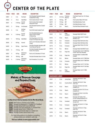ITEM # PACK SIZE BRAND DESCRIPTION ITEM # PACK SIZE BRAND DESCRIPTION
35867 2 5 Lb Farmland
Pork Shoulder Roasted  Seared
Cooked Boil-In-Bag
35963 2 10 Lb Ideal Meat Pork Cushion Diced 1 Fresh
36021 6 4.5# Avg
Hormel
Cafe H
Pork Carnitas Slow Cooked
Seasoned Frozen
36022 2 5# Avg Fire Braised
Pork Shoulder Boneless Cooked
Frozen
36030 4 5 Lb
Del Real
Foods
Pork Chili Verde Cooked Fresh
36033 4 4.5# Avg
Hormel
Cafe H
Pork Shredded Barbacoa In
Sauce Frozen Cooked
w/Seasoning
36039 1 10# Avg Ideal Meat
Pork Osso Bucco 2.5-3 Cut
Frozen 8-10 Pieces Per Case
36042 2 8# Avg Hormel
Pork Loin CC Boneless Marinated
Frozen
36059 6 8# Avg Open Prairie
Pork Butt Shoulder Boneless ABF
Fresh Natural/Veg Fed
36065 4 17# Avg IBP
Pork Butt Shoulder Boneless CVP
Fresh 2 Per Cryovac
36067 5 9# Avg
Chairmans
Reserve
Pork Loin CC Boneless XT Fresh
36069 4 18# Avg IBP Pork Butt Shoulder Bone-In Fresh
36070 6 2.5# Avg
Chairmans
Reserve
Pork Tenderloin 2.5 Lb Fresh
36072 1 6.5# Avg
Premium
Reserve
Pork Rack French Cut 10-12 Bone
Fresh
36075 4 15# Avg IBP Pork Cushion Meat CVP Fresh
36079 3 11# Avg IBP Pork Belly Skinless Fresh
36081 3 11# Avg IBP Pork Belly Skinless Frozen
43104 4 3 Lb Rose's Pork Roll Sliced Smoked Frozen
SAUSAGE/ITALIAN
35422 1 5 Lb
Papa
Cantella's
Sausage Italian Bulk Frozen
35735 1 10 Lb Rose's
Sausage Italian Link 4-1 Cooked
Skinless I.Q.F.
35766 4 5 Lb Fontanini Sausage Italian Bulk Garlic Raw
35768 4 5 Lb Fontanini Sausage Italian Bulk Spicy Raw
35770 1 15 Lb Fontanini
Sausage Italian Patty 2 Oz Oval
Raw
35776 1 5 Lb Marisa Sausage Italian Bulk Mild Frozen
35783 1 5 Lb Papa Vito
Sausage Italian Link 4-1 Mild Raw
Frozen 100% Pork Shoulder
35785 1 10 Lb Papa Vito
Sausage Italian Crumbles Mild
Cooked
35786 1 5 Lb Marisa Sausage Italian Link 5-1 Mild Raw
35787 1 12 Lb Fontanini
Sausage Italian Link 4-1 Mild Raw
Frozen
35791 1 5 Lb Marisa Sausage Italian Link 5-1 Hot Raw
35793 1 5 Lb Papa Vito
Sausage Italian Link 4-1 Hot Raw
Frozen
35809 1 5 Lb
Papa
Cantella's
Sausage Italian Link 4-1 Mild
Pork
SAUSAGE/LINKS
35357 1 12 Lb Jimmy Dean
Sausage Link Pork 8-1 Raw
S/On I.Q.F.
35635 1 6 Lb Country Brand
Sausage Link Pork 8-1 Raw
S/On I.Q.F.
35729 1 10 Lb Rose's
Sausage Link Pork .8 Oz S/On
Cooked I.Q.F.
35730 1 10 Lb Rose's
Sausage Link Pork .8 Oz S/Less
Cooked I.Q.F.
35732 1 10 Lb Rose's
Sausage Link Pork 1.6 Oz S/On
Cooked I.Q.F.
35742 1 10 Lb Rose's
Sausage Link Turkey .8 Oz
S/Less Cooked Browned I.Q.F.
35761 1 10 Lb Farmland
Sausage Link Pork 16-1 Raw
S/Less I.Q.F.
35762 1 10 Lb Fontanini
Sausage Link Pork 16-1 4 Raw
S/On I.Q.F.
35764 1 10 Lb Farmland
Sausage Link Pork 16-1 Raw
S/On I.Q.F.
35790 1 10 Lb Rose's
Sausage Link Pork 8-1 Raw
S/On I.Q.F.
35792 1 10 Lb Rose's
Sausage Link Pork 16-1 Raw
S/On I.Q.F.
For more information or to schedule a sampling,
please contact your Jordano’s sales rep.
For more information or to schedule a sampling,
please contact your Jordano’s sales rep.
For more information or to schedule a sampling,
Visit our website at www.papacantella.com
Makers of Premium Sausage
and Prepared Foods.
Locally Owned  Family Operated. We Can Meet Your Needs.
35245 Beef Frank 4-1 Skinless Fully Cooked
Beef Frank 4-1 Skinless Fully Cooked
35421 SausageLinkBeerwurst4-1SmokedI.Q.F.Pork/Beef
SausageLinkBeerwurst4-1SmokedI.Q.F.Pork/Beef
SausageLinkBeerwurst4-1SmokedI.Q.F.Pork/Beef
SausageLinkBeerwurst4-1SmokedI.Q.F.Pork/Beef
SausageLinkBeerwurst4-1SmokedI.Q.F.Pork/Beef
Beef Frank 4-1 Skinless Fully Cooked
SausageLinkBeerwurst4-1SmokedI.Q.F.Pork/Beef
Beef Frank 4-1 Skinless Fully Cooked
Beef Frank 4-1 Skinless Fully Cooked
SausageLinkBeerwurst4-1SmokedI.Q.F.Pork/Beef
Beef Frank 4-1 Skinless Fully Cooked
35422 Sausage Italian Bulk Frozen Mild Pork
Sausage Italian Bulk Frozen Mild Pork
Sausage Italian Bulk Frozen Mild Pork
35807 Sausage Link Cajun Andouille 4-1 Smoked Pork
Sausage Link Cajun Andouille 4-1 Smoked Pork
Sausage Link Cajun Andouille 4-1 Smoked Pork
35809 Sausage Italian Link 4-1 Mild Pork
Sausage Italian Link 4-1 Mild Pork
Sausage Italian Link 4-1 Mild Pork
35811 Sausage Link Danish Style 4-1 Cooked I.Q.F.
Sausage Link Danish Style 4-1 Cooked I.Q.F.
Sausage Link Danish Style 4-1 Cooked I.Q.F.
35813 Sausage Chicken Italian Bulk Frozen
Sausage Chicken Italian Bulk Frozen
Sausage Chicken Italian Bulk Frozen
Jordanos_Cant_3.625x5.125.indd 1
Jordanos_Cant_3.625x5.125.indd 1 4/8/21 8:39 AM
4/8/21 8:39 AM
CENTER OF THE PLATE
142
 