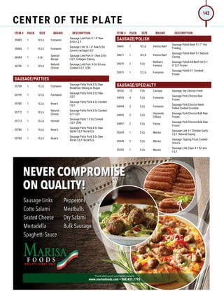 ITEM # PACK SIZE BRAND DESCRIPTION ITEM # PACK SIZE BRAND DESCRIPTION
35805 1 10 Lb Fontanini
Sausage Link Pork 8-1 4 Raw
S/On I.Q.F.
35806 1 10 Lb Fontanini
Sausage Link 16-1 4 Raw S/On
Country w/Sage I.Q.F.
36584 1 6 Lb
Special
Recipe
Sausage Link Pork 8-1 Raw S/On
I.Q.F. Collagen Casing
36759 1 10 Lb
Natural
Choice
Sausage Link Pork .8 Oz S/Less
Cooked I.Q.F. (CN)
SAUSAGE/PATTIES
35758 1 15 Lb Fontanini
Sausage Patty Pork 2 Oz Raw
Breakfast Oblong In Shape
35759 1 12 Lb Farmland
Sausage Patty Pork 2 Oz Raw
I.Q.F.
35760 1 12 Lb Rose's
Sausage Patty Pork 2 Oz Cooked
I.Q.F.
35772 1 10 Lb
Natural
Choice
Sausage Patty Pork 2 Oz Cooked
G/F I.Q.F.
35773 1 10 Lb Hormel
Sausage Patty 1.5 Oz Cooked
I.Q.F. (CN)
35780 1 10 Lb Rose's
Sausage Patty Pork 4 Oz Raw
60/40 I.Q.F. No M.S.G.
35782 1 10 Lb Rose's
Sausage Patty Pork 2 Oz Raw
60/40 I.Q.F. No M.S.G.
SAUSAGE/POLISH
34661 1 10 Lb Vienna Beef
Sausage Polish Beef 5-1 7 Hot
Firedog
34671 1 10 Lb Vienna Beef
Sausage Polish Beef 5-1 Natural
Casing
34674 2 5 Lb
Nathan's
Famous
Sausage Polish All Beef Hot 5-1
6 G/F Frozen
35815 1 12 Lb Fontanini
Sausage Polish 3-1 Smoked
Frozen
SAUSAGE/SPECIALTY
18926 12 9 Oz Cacique Sausage Soy Chorizo Fresh
34993 4 5 Lb Fontanini
Sausage Pork Chorizo Raw
Frozen
34994 3 5 Lb Fontanini
Sausage Pork Chorizo Hand-
Pulled Cooked Crumble
34995 2 5 Lb
Hacienda
D'Rosa
Sausage Pork Chorizo Bulk Raw
Frozen
34997 2 5 Lb Fiesta
Sausage Pork Chorizo Bulk Raw
Frozen
35345 1 5 Lb Marisa
Sausage Link 5-1 Chicken Garlic
I.Q.F. Natural Casing
35349 2 5 Lb Marisa
Sausage Topping Pizza Cooked
Vince's
35355 1 5 Lb Marisa
Sausage Link Cajun 4-1 S/Less
I.Q.F.
Never Compromise
oN Quality!
Sausage Links
Cotto Salami
Grated Cheese
Mortadella
Spaghetti Sauce
Pepperoni
Meatballs
Dry Salami
Bulk Sausage
Private labeling and customization available
www.marisafoods.com • 562.437.7775
21_12686_MF_Jordano_Resize.indd 1 4/21/21 12:01 PM
CENTER OF THE PLATE
143
 