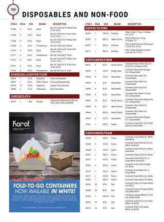 ITEM # PACK SIZE BRAND DESCRIPTION ITEM # PACK SIZE BRAND DESCRIPTION
27304 9 50 Ct Karat
Box #1 4.3x3.5x2.4 White Fold-
To-Go 30 Oz
27306 4 50 Ct Karat
Box #3 7.8x5.5x2.4 Kraft Fold-
To-Go 76 Oz
27308 4 50 Ct Karat
Box #3 7.8x5.5x2.4 White Fold-
To-Go 76 Oz
27309 4 50 Ct PrimeSource Box #3 7.8x5.5x2.6 White
27310 4 40 Ct Karat
Box #4 7.8x5.5x3.5 Kraft Fold-
To-Go 110 Oz
27311 4 40 Ct PrimeSource Box #4 7.8x5.8x3.5 Kraft
27312 4 40 Ct Karat
Box #4 7.8x5.5x3.5 White Fold-
To-Go 110 Oz
27314 4 50 Ct Karat
Box #2 7.8x5.5x1.8 Kraft Fold-
To-Go 54 Oz
27316 6 50 Ct PrimeSource Box #8 6x4.75x2.5 Kraft
CHARCOAL/LIGHTER FLUID
28565 2 20 Lb Kingsford Charcoal Briquette
28567 1 40 Lb Chef's Choice Charcoal Mesquite Bag
28575 12 32 Oz Kingsford Lighter Fluid Charcoal
28580 2 10 Lb Grillmaster Rock Char Broil
CHEESECLOTH
28275 1 1 Box Deroyal
Cheesecloth Bleached 8x80 Yds
4 Ply 100% Cotton Idealfold
COFFEE FILTERS
86762 1 1000 Ct Peerless
Filter Coffee 12 Cup 1/2 Gallon
9.5 X 2.5
86765 2 500 Ct Wilbur Curtis
Filter Coffee Tea 12 Cup
10-5/8x4-1/2
86767 1 500 Ct Peerless
Filter Coffee Gourmet Thermopro
1.5 Gal 15.0 X 5.5
86771 1 500 Ct Peerless
Filter Coffee Standard Gemini/
Iced Tea 13.0 X 5.0
CONTAINERS/FIBER
24910 4 50 Ct World Centric
Container Fiber 8.75x6.75x2.75
64 Oz H/L Compost-A-Pak
24918 2 125 Ct Bridge-Gate
Container Fiber 9x6x3 Hoagie
H/L Compostable
24928 4 125 Ct NatureNow
Container Fiber 6x6x3 H/L
Compostable
24929 4 50 Ct NatureNow
Container Fiber 8x8x3 H/L
Compostable
24936 4 50 Ct NatureNow
Container Fiber 9x9x3 H/L
Compostable
24938 4 50 Ct NatureNow
Container Fiber 8x8x3 3 Comp
H/L Compostable
24941 10 50 Ct World Centric
Container Fiber 6x6x3 Burger Box
H/L Compostable
24942 6 50 Ct World Centric
Container Fiber 9x9x3 H/L
Compostable
24946 1 300 Ct World Centric
Container Fiber 8x8x3 H/L
Compostable
24947 2 125 Ct NatureNow
Container Fiber 9x6x3 Hoagie
H/L Compostable
27941 1 300 Ct Sabert
Container Pulp 9x9x1 32 Oz Plate
Square Compostable
CONTAINERS/FOAM
24240 1 150 Ct Pactiv
Container Foam 8x8x3 H/L White
Smartlock
25240 2 125 Ct Pactiv
Container Foam 9x10.5x3.25 H/L
White Smartlock
25244 1 150 Ct Pactiv
Container Foam 9x9x3 H/L White
Smartlock
25247 1 150 Ct Pactiv Container Foam 9x9x3 H/L Black
25251 1 150 Ct Pactiv
Container Foam 9x9x3 H/L 3
Comp White Smartlock
25262 2 100 Ct Pactiv
Container Foam 9x6x3 Hoagie
H/L White
25275 1 150 Ct Pactiv
Container Foam 8x8x3 H/L 3
Comp White
25277 1 150 Ct Pactiv Container Foam 8x8x3 H/L White
25285 1 500 Ct Pactiv Container Foam 6x6x3 H/L White
26501 20 50 Ct Dart
Container Foam 4 Oz Squat White
Lid:26232
26505 20 50 Ct Dart
Container Foam 6 Oz Squat White
Lid:26506,26251
26506 1 1000 Ct Dart
Lid Plastic Vented White 12JL PS
Cup:26505,26246
26510 20 50 Ct Dart
Container Foam 8 Oz Extra Squat
White Lid:26528
26513 20 25 Ct Dart
Container Foam 12 Oz Squat
White Lid:26528
DISPOSABLES AND NON-FOOD
150
 