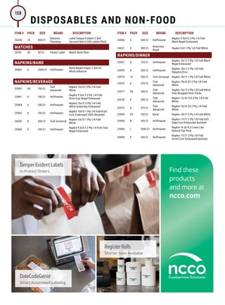 ITEM # PACK SIZE BRAND DESCRIPTION ITEM # PACK SIZE BRAND DESCRIPTION
26450 18 500 Ct
National
Checking
Label Tamper Evident 2.5x6
Secureit Red 2/250 Labels/Pack
MATCHES
28741 40 50 Ct Packer Label Match Book Plain
NAPKINS/BAND
24602 4 2500 Ct Hoffmaster
Band Napkin Paper 1.5x4.25
White Adhesive
NAPKINS/BEVERAGE
23942 40 150 Ct
Tork
Advanced
Napkin 10x10 2 Ply 1/4 Fold
White
23961 4 250 Ct Hoffmaster
Napkin 9.5x9.5 2 Ply 1/4 Fold
Dove Gray Regal Embossed
23964 4 200 Ct Hoffmaster
Napkin 10x10 3 Ply 1/4 Fold
White Greek Key Embossed
23965 4 250 Ct Hoffmaster
Napkin 10x10 1 Ply 1/4 Fold Kraft
Coin Embossed 100% Recycled
24550 8 500 Ct Tork Universal
Napkin 10x10 1 Ply 1/4 Fold
White
24560 4 250 Ct Hoffmaster
Napkin 9.5x9.5 2 Ply 1/4 Fold Teal
Regal Embossed
24566 4 250 Ct Hoffmaster
Napkin 9.5x9.5 2 Ply 1/4 Fold
Black Regal Embossed
24631 8 500 Ct
Amercare
Royal
Napkin 9x9 1 Ply 1/4 Fold White
NAPKINS/DINNER
23957 8 125 Ct Hoffmaster
Napkin 15x17 2 Ply 1/8 Fold Black
Regal Embossed
23959 4 250 Ct Hoffmaster
Napkin 15x17 2 Ply 1/8 Fold
Peppers/Ecru
23970 12 250 Ct Tork Universal Napkin 15x17 1 Ply 1/8 Fold White
23975 8 375 Ct
Tork
Advanced
Napkin 15x16.25 2 Ply 1/8 Fold
White
23977 28 100 Ct
Tork
Advanced
Napkin 15x17 2 Ply 1/8 Fold White
Poly Wrapped Inner Packs
23978 6 290 Ct
Tork
Advanced
Napkin 17x16.125 3 Ply 1/8 Fold
White
23979 8 375 Ct
Tork
Advanced
Napkin 15x16.25 2 Ply 1/4 Fold
White
23995 20 150 Ct Karat Napkin 15x17 2 Ply 1/8 Fold White
23996 8 100 Ct Hoffmaster
Napkin 17x17 2 Ply 1/8 Fold Soft
Sage Coin Embossed Quickset
23998 1 1000 Ct Hoffmaster
Napkin 14.5x14.5 Linen Like
Natural Flat Pack
24000 8 100 Ct Hoffmaster
Napkin 17x17 2 Ply 1/8 Fold
Scroll Coin Embossed Quickset
DISPOSABLES AND NON-FOOD
158
 