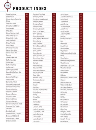Cereal/Individual 46
Cereal/Retail 46
Cheese Sauce/Canned 
Mixes 46
Cherries/Canned 46
Chiles/Canned  Dried 46
Chili/Canned 46
Chips/Bulk 46
Chips/Frito Lay L/S/S 47
Chips/Frito Lay S/S 47
Chips/Kettle Foods 47
Chips/Popchips 48
Chips/Pringles 48
Chips/Zapp's 48
Chocolate Products 48
Clams, Clam Juice 48
Cocoa, Cocoa Mix 48
Coconut 48
Coffee/Green Star 48
Coffee/LavAzza 49
Coffee/Misc. 49
Coffee/Peerless 49
Coffee/Peet's 49
Coffee/Spec. Drinks 49
Cones  Waffle Cone Mix 51
Cookies 51
Cookies/Ladyfingers 51
Corn/Canned 51
Corned Beef Hash 51
Cornmeal/Crackermeal 51
Cornstarch/Thickeners 51
Crackers/Assorted 51
Crackers/Goldfish 51
Crackers/Graham 51
Crackers/Oyster 52
Crackers/Saltines 52
Crackers/Specialty 52
Cranberries/Canned, Dried 52
Creamers/Shelf Stable 52
Croutons 52
Crumbs/Bread 54
Crumbs/Cookie, Crackers 54
Dressing/1000 Island 54
Dressing/Blue Cheese 54
Dressing/Caesar 55
Dressing/Cole Slaw 55
Dressing/French 55
Dressing/Honey Mustard 55
Dressing/Italian 55
Dressing/Ranch 56
Dressing/Salad 56
Dressing/Specialty 56
Drink  Chai Mixes 57
Drink Specialty 57
Drink/Almondmilk 57
Drink/Brew Dr. Kombucha 57
Drink/Energy 57
Drink/Gatorade 57
Drink/Growers Select 57
Drink/Jarritos 57
Drink/Oatmilk 57
Drink/Soymilk 59
Drink/Sparkling Ice 59
Drink/Yerba Mate 59
Entrees/Canned 59
Extracts 59
Flour/Bay State 60
Flour/Gen Mills 60
Flour/Miscellaneous 60
Flour/Grain Craft 60
Food Color 60
Fountain Syrup 60
Fruit Asst./Canned 61
Fruit/Dried 61
Gelatin 61
Giardinera 62
Gourmet Products/Misc. 62
Grain/Quinoa 62
Gravy 62
Gravy Aids 62
Honey 62
Horseradish 62
Jalapenos 62
Jellies  Jams 62
Jellies  Jams/Ind. 62
Juice/Apple, Cider 63
Juice/Cranberry 63
Juice/Grape 63
Juice/Grapefruit 63
Juice/Izze 63
Juice/Lemon 63
Juice/Miscellaneous 63
Juice/Naked 63
Juice/Nectar 63
Juice/Orange 64
Juice/Pineapple 64
Juice/Prune 64
Juice/Tomato 64
Juice/Vegetable 64
Ketchup 65
Ketchup/Individual 65
Lard 65
Lemonade 65
Liquid Smoke 65
Marshmallows 65
Mayonnaise 65
Milk Products/Shelf Stable 66
Mints 67
Mixes/Baking 67
Mixes/Breading  Batter 67
Mixes/Brownie 67
Mixes/Cake  RTS Icing 67
Mixes/Cornbread 67
Mixes/Griddle 68
Mixes/Muffin 68
Molasses 68
Mushrooms/Canned  Dried 68
Mustard 68
Mustard/Imported 68
Mustard/Individual 68
Nuts/Miscellaneous 69
Oil/Butter Alternative 69
Oil/Canola 69
Oil/Corn 69
Oil/Olive 69
Oil/Pan  Grill 69
Oil/Soybean 69
Oil/Specialty 69
Olives/Green 69
Olives/Ripe 69
Oranges/Canned 70
Oriental Specialty 70
Pan Coating 70
Pasta/A. Zerega 71
Pasta/Barilla 72
PRODUCT INDEX
178
 