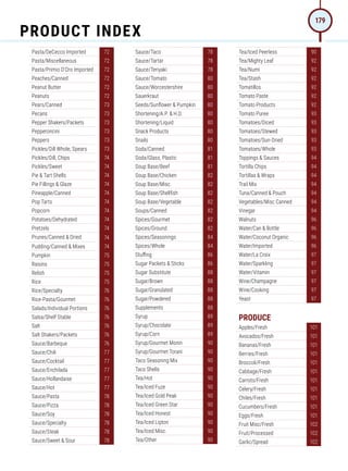 Pasta/DeCecco Imported 72
Pasta/Miscellaneous 72
Pasta/Primio D'Oro Imported 72
Peaches/Canned 72
Peanut Butter 72
Peanuts 72
Pears/Canned 73
Pecans 73
Pepper Shakers/Packets 73
Pepperoncini 73
Peppers 73
Pickles/Dill Whole, Spears 73
Pickles/Dill, Chips 74
Pickles/Sweet 74
Pie  Tart Shells 74
Pie Fillings  Glaze 74
Pineapple/Canned 74
Pop Tarts 74
Popcorn 74
Potatoes/Dehydrated 74
Pretzels 74
Prunes/Canned  Dried 74
Pudding/Canned  Mixes 74
Pumpkin 75
Raisins 75
Relish 75
Rice 75
Rice/Specialty 76
Rice-Pasta/Gourmet 76
Salads/Individual Portions 76
Salsa/Shelf Stable 76
Salt 76
Salt Shakers/Packets 76
Sauce/Barbeque 76
Sauce/Chili 77
Sauce/Cocktail 77
Sauce/Enchilada 77
Sauce/Hollandaise 77
Sauce/Hot 77
Sauce/Pasta 78
Sauce/Pizza 78
Sauce/Soy 78
Sauce/Specialty 78
Sauce/Steak 78
Sauce/Sweet  Sour 78
Sauce/Taco 78
Sauce/Tartar 78
Sauce/Teriyaki 78
Sauce/Tomato 80
Sauce/Worcestershire 80
Sauerkraut 80
Seeds/Sunflower  Pumpkin 80
Shortening/A.P.  H.D. 80
Shortening/Liquid 80
Snack Products 80
Snails 80
Soda/Canned 81
Soda/Glass, Plastic 81
Soup Base/Beef 81
Soup Base/Chicken 82
Soup Base/Misc. 82
Soup Base/Shellfish 82
Soup Base/Vegetable 82
Soups/Canned 82
Spices/Gourmet 82
Spices/Ground 82
Spices/Seasonings 84
Spices/Whole 84
Stuffing 86
Sugar Packets  Sticks 86
Sugar Substitute 88
Sugar/Brown 88
Sugar/Granulated 88
Sugar/Powdered 88
Supplements 88
Syrup 89
Syrup/Chocolate 89
Syrup/Corn 89
Syrup/Gourmet Monin 90
Syrup/Gourmet Torani 90
Taco Seasoning Mix 90
Taco Shells 90
Tea/Hot 90
Tea/Iced Fuze 90
Tea/Iced Gold Peak 90
Tea/Iced Green Star 90
Tea/Iced Honest 90
Tea/Iced Lipton 90
Tea/Iced Misc. 90
Tea/Other 90
Tea/Iced Peerless 90
Tea/Mighty Leaf 92
Tea/Numi 92
Tea/Stash 92
Tomatillos 92
Tomato Paste 92
Tomato Products 92
Tomato Puree 93
Tomatoes/Diced 93
Tomatoes/Stewed 93
Tomatoes/Sun-Dried 93
Tomatoes/Whole 93
Toppings  Sauces 94
Tortilla Chips 94
Tortillas  Wraps 94
Trail Mix 94
Tuna/Canned  Pouch 94
Vegetables/Misc Canned 94
Vinegar 94
Walnuts 96
Water/Can  Bottle 96
Water/Coconut Organic 96
Water/Imported 96
Water/La Croix 97
Water/Sparkling 97
Water/Vitamin 97
Wine/Champagne 97
Wine/Cooking 97
Yeast 97
PRODUCE
Apples/Fresh 101
Avocados/Fresh 101
Bananas/Fresh 101
Berries/Fresh 101
Broccoli/Fresh 101
Cabbage/Fresh 101
Carrots/Fresh 101
Celery/Fresh 101
Chiles/Fresh 101
Cucumbers/Fresh 101
Eggs/Fresh 101
Fruit Misc/Fresh 102
Fruit/Processed 102
Garlic/Spread 102
PRODUCT INDEX
179
 