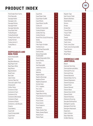Pork/Snake River Farms 141
Pork/Specialty 141
Sausage/Italian 142
Sausage/Links 142
Sausage/Patties 143
Sausage/Polish 143
Sausage/Specialty 143
Soup Base/Veal 144
Turkey/Burgers 144
Turkey/Butterball 144
Turkey/Foster Farms 146
Turkey/Hormel 146
Turkey/Jennie-O 146
Turkey/Mary's 146
Veal 146
DISPOSABLES AND
NON-FOOD
Apron/Disposable 149
Bag/Foil 149
Bag/Miscellaneous 149
Bag/Paper Kraft 149
Bag/Paper White 149
Bag/Plastic 149
Bag/Sandwich 149
Bowl/Foam 149
Box/Cake 149
Cake Circles 149
Cartons/Take-Out 149
Charcoal/Lighter Fluid 150
Cheesecloth 150
Coffee Filters 150
Containers/Fiber 150
Containers/Foam 150
Containers/Foil 151
Containers/Microwave 151
Containers/Paper 151
Containers/Plastic 151
Containers, Lids/Recycle 152
Crayons 153
Cups/Bakery 153
Cups/Cold 153
Cups/Compostable 153
Cups/Foam 153
Cups/Hot 154
Cups/Kids 154
Cups/Paper Coke 154
Cups/Paper Souffle 154
Cups/Plastic 154
Cups/Plastic Souffle 155
Cutlery Kit 155
Cutlery/Compostable 155
Cutlery/Polypro 156
Cutlery/Serving 156
Cutlery/Styrene 156
Decal/Floor Social Distancing 156
Doilies 156
Film/Cling 156
Filter Paper  Holder 156
Foil/Aluminum 156
Food Wrap/Disposable 156
Fuel/Canned 156
Gloves/Disposable
FoodHandler 157
Gloves/Disposable Other 157
Guest Checks 157
Hair Nets 157
Hat/Disposable 157
Jacket Hot Drink 157
Labeling 157
Matches 158
Napkins/Band 158
Napkins/Beverage 158
Napkins/Dinner 158
Napkins/Dispenser 159
Oriental Spec. 159
P.P.E. Supplies 159
Pan Liners 160
Paper/Butcher 160
Paper/Wax  Patty 160
Picks/Sandwich  Cocktail 160
Pizza Boxes 160
Pizza Circles 160
Pizza Inserts 160
Pizza Supports 160
Placemats 160
Plates, Bowls/Fiber 160
Plates, Bowls/Plastic 161
Plates/Foam 161
Plates/Paper 161
Register Tape 161
Seat Covers/Toilet 161
Skewers/Bamboo 161
Steak Markers 161
Stirrers 161
Straws 161
Straws/Bar 162
Tissue/Facial 162
Tissue/Toilet 162
Toothpicks 162
Towels 162
Towels/Wipes 163
Trash Liners 163
Trash Liners/Clear 164
Trash Liners/Compostable 164
Trays/Carriers 164
Trays/Plastic 164
Wrap/Paper 165
CHEMICALS AND
JANITORIAL
Bleach 169
Chemical Test Strip 169
Chemical/Aerosols/Misc. 169
Chemical/Pro-Con 169
Chemical/Pump 169
Cleaner/Bacterial 169
Cleaner/Deep Fat Fry 169
Cleaner/Degreasers 169
Cleaner/Espresso 169
Cleaner/Floor 169
Cleaner/General 169
Cleaner/Glass 169
Cleaner/Oven  Grill 170
Cleaner/Polish 170
Cleaner/Stainless 170
Cleansers/Scouring 170
Descaler/Dishmachine 170
Detergent/Laundry 170
Detergent/Pot  Pan 170
Detergent/Warewash 170
Dispensers 171
Fabric Softener 171
Glass Wash/Bar 171
Griddle Cleaning 171
PRODUCT INDEX
181
 