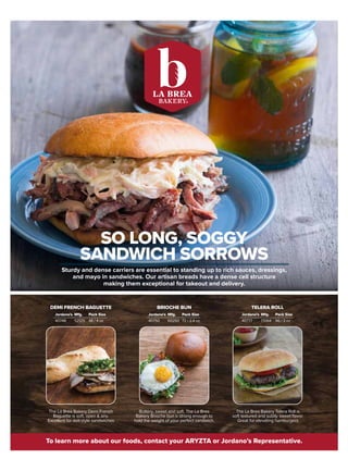 Sturdy and dense carriers are essential to standing up to rich sauces, dressings,
and mayo in sandwiches. Our artisan breads have a dense cell structure
making them exceptional for takeout and delivery.
To learn more about our foods, contact your ARYZTA or Jordano’s Representative.
SO LONG, SOGGY
SANDWICH SORROWS
Buttery, sweet and soft. The La Brea
Bakery Brioche bun is strong enough to
hold the weight of your perfect sandwich.
The La Brea Bakery Telera Roll is
soft textured and subtly sweet flavor.
Great for elevating hamburgers
The La Brea Bakery Demi French
Baguette is soft, open  airy.
Excellent for deli-style sandwiches
DEMI FRENCH BAGUETTE BRIOCHE BUN TELERA ROLL
Jordano’s
40748 52125 48 / 4 oz
Pack Size
Mfg. Jordano’s
40750 60292 72 / 2.4 oz
Pack Size
Mfg. Jordano’s
40777 17064 96 / 3 oz
Pack Size
Mfg.
 