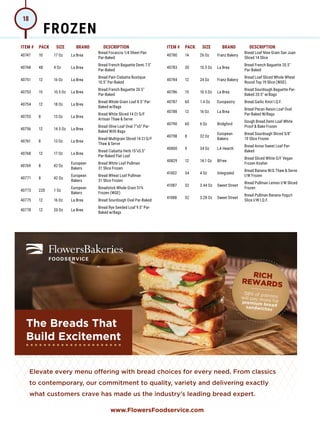 ITEM # PACK SIZE BRAND DESCRIPTION ITEM # PACK SIZE BRAND DESCRIPTION
40747 10 17 Oz La Brea
Bread Focaccia 1/4 Sheet Pan
Par-Baked
40748 48 4 Oz La Brea
Bread French Baguette Demi 7.5
Par-Baked
40751 12 16 Oz La Brea
Bread Pain Ciabatta Rustique
10.5 Par-Baked
40753 15 10.5 Oz La Brea
Bread French Baguette 20.5
Par-Baked
40754 12 18 Oz La Brea
Bread Whole Grain Loaf 8.5 Par-
Baked w/Bags
40755 8 13 Oz La Brea
Bread White Sliced 14 Ct G/F
Artisan Thaw  Serve
40756 12 14.5 Oz La Brea
Bread Olive Loaf Oval 7x5 Par-
Baked With Bags
40761 8 13 Oz La Brea
Bread Multigrain Sliced 14 Ct G/F
Thaw  Serve
40768 12 17 Oz La Brea
Bread Ciabatta Herb 15x5.5
Par-Baked Flat Loaf
40769 8 42 Oz
European
Bakers
Bread White Loaf Pullman
31 Slice Frozen
40771 8 42 Oz
European
Bakers
Bread Wheat Loaf Pullman
31 Slice Frozen
40773 220 1 Oz
European
Bakers
Breadstick Whole Grain 51%
Frozen (WGE)
40775 12 16 Oz La Brea Bread Sourdough Oval Par-Baked
40778 12 20 Oz La Brea
Bread Rye Seeded Loaf 9.5 Par-
Baked w/Bags
The Breads That
Build Excitement
1 Technomic 2016 Sandwich Report 4 Technomic, Ignite® menu data 2019
Elevate every menu oﬀering with bread choices for every need. From classics
to contemporary, our commitment to quality, variety and delivering exactly
what customers crave has made us the industry’s leading bread expert.
40780 14 26 Oz Franz Bakery
Bread Loaf Nine Grain San Juan
Sliced 14 Slice
40783 30 10.5 Oz La Brea
Bread French Baguette 20.5
Par-Baked
40784 12 24 Oz Franz Bakery
Bread Loaf Sliced Whole Wheat
Round Top 19 Slice (WGE)
40786 15 10.5 Oz La Brea
Bread Sourdough Baguette Par-
Baked 20.5 w/Bags
40787 60 1.4 Oz Europastry Bread Garlic Knot I.Q.F.
40788 12 16 Oz La Brea
Bread Pecan Raisin Loaf Oval
Par-Baked W/Bags
40790 60 6 Oz Bridgford
Dough Bread Demi Loaf White
Proof  Bake Frozen
40798 8 32 Oz
European
Bakers
Bread Sourdough Sliced 5/8
19 Slice Frozen
40800 9 34 Oz LA Hearth
Bread Anise Sweet Loaf Par-
Baked
40829 12 14.1 Oz BFree
Bread Sliced White G/F Vegan
Frozen Kosher
41002 54 4 Oz Integrated
Bread Banana W/G Thaw  Serve
I/W Frozen
41087 32 3.44 Oz Sweet Street
Bread Pullman Lemon I/W Sliced
Frozen
41088 32 3.28 Oz Sweet Street
Bread Pullman Banana Yogurt
Slice I/W I.Q.F.
FROZEN
18
 