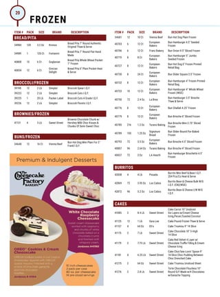 ITEM # PACK SIZE BRAND DESCRIPTION ITEM # PACK SIZE BRAND DESCRIPTION
34681 12 10 Ct Vienna Beef Bun Hot Dog Plain Frozen
40703 6 12 Ct
European
Bakers
Bun Hamburger 4.5 Seeded
Frozen
40706 6 12 Ct Franz Bakery Bun Onion 4.5 Sliced Frozen
40719 8 8 Ct
European
Bakers
Bun Hamburger 5 Jumbo
Seeded Frozen
40727 8 12 Ct
European
Bakers
Bun Hot Dog 6 Frozen Printed
Retail Bag
40730 8 24 Ct
European
Bakers
Bun Slider Square 2.5 Frozen
40732 8 12 Ct
European
Bakers
Bun Hamburger 4 Frozen Printed
Retail Bag
40733 10 12 Ct
European
Bakers
Bun Hamburger 4 Whole Wheat
Frozen (WGE)
40750 72 2.4 Oz La Brea
Bun Hamburger 3.5 Brioche
Thaw  Serve
40776 8 12 Ct
European
Bakers
Bun Challah 4.25 Frozen
40779 8 12 Ct
European
Bakers
Bun Brioche 4 Sliced Frozen
40785 216 1.2 Oz Turano Baking
Bun Brioche Mini 2.75 Sliced
Frozen
40789 150 1.25 Oz
Signature
Bread
Bun Slider Round Par-Baked
Frozen
40793 72 3.5 Oz
European
Bakers
Bun Brioche 4.5 Sliced Frozen
40807 96 2.64 Oz Turano Baking Bun Brioche 4 Sliced Frozen
40837 72 3 Oz LA Hearth
Bun Hamburger Briochette 4.5
Frozen
BURRITOS
42838 4 4 Lb Posada
Burrito Mini Beef  Bean I.Q.F.
204 Pcs/Cs Heat  Serve
42869 72 3.95 Oz Los Cabos
Burrito Bean  Cheese Bulk W/G
I.Q.F. (CN)(WGE)
42872 96 5.2 Oz Los Cabos
Burrito Bean  Cheese I/W W/G
I.Q.F.
CAKES
41085 2 8.4 Lb Sweet Street
Cake Carrot 10 Unsliced
Six Layers w/Cream Cheese
Icing,Pecan,Toasted Coconut
41125 12 1 Lb Sara Lee Cake Pound Frozen Thaw  Serve
41157 4 64 Oz Eli's Cake Tiramisu 9 14 Slice
41175 2 7 Lb Sweet Street
Cake Chocolate 10 5-High
14 Slice
41179 2 7.75 Lb Sweet Street
Cake Red Velvet 4 Layer w/
Chocolate Truffle Filling  Cream
Cheese Icing
41181 4 6.25 Lb Sweet Street
Cake Choc'late Lovin' Spoon 9
14 Slice Choc Pudding Between
Choc Drenched Cake
41275 2 64 Oz Sweet Street Cake Tiramisu Unsliced Sheet
41276 2 2.8 Lb Sweet Street
Torte Chocolate Flourless 10
Round G/F Made w/4 Chocolates
w/Ganache Topping
BREAD/PITA
34984 120 3.2 Oz Kronos
Bread Pita 7 Round Authentic
Original Thaw  Serve
34989 1 120 Ct Fontanini
Bread Pita 7 Round Flat Hand
Made
40808 15 6 Ct Goglanian
Bread Pita Whole Wheat Pocket
7 Frozen
40834 12 6 Ct
Grecian
Delight
Bread Pita 6 Plain Pocket Heat
 Serve
BROCCOLI/FROZEN
39190 12 2 Lb Simplot Broccoli Spear I.Q.F.
39223 12 2 Lb Simplot Broccoli Cuts I.Q.F.
39225 1 20 Lb Packer Label Broccoli Cuts A Grade I.Q.F.
39226 12 2 Lb Simplot Broccoli Florets I.Q.F.
BROWNIES/FROZEN
41131 4 3 Lb Sweet Street
Brownie Chocolate Chunk w/
Hershey Milk Choc Kisses 
Chunks Of Semi-Sweet Choc
BUNS/FROZEN
34648 12 16 Ct Vienna Beef
Bun Hot Dog Mini Plain For 3
Frank I.Q.F.
FROZEN
20
 
