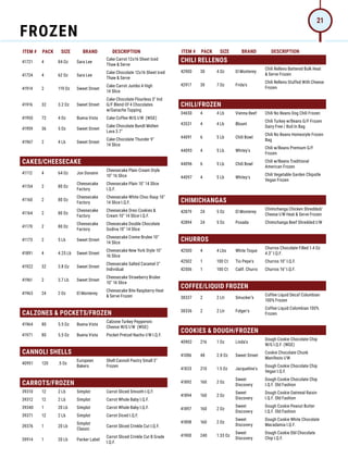 ITEM # PACK SIZE BRAND DESCRIPTION ITEM # PACK SIZE BRAND DESCRIPTION
41721 4 84 Oz Sara Lee
Cake Carrot 12x16 Sheet Iced
Thaw  Serve
41724 4 62 Oz Sara Lee
Cake Chocolate 12x16 Sheet Iced
Thaw  Serve
41914 2 119 Oz Sweet Street
Cake Carrot Jumbo 4 High
14 Slice
41916 32 3.2 Oz Sweet Street
Cake Chocolate Flourless 3 Ind
G/F Blend Of 4 Chocolates
w/Ganache Topping
41950 72 4 Oz Buena Vista Cake Coffee W/G I/W (WGE)
41959 36 5 Oz Sweet Street
Cake Chocolate Bundt Molten
Lava 3.7
41967 2 4 Lb Sweet Street
Cake Chocolate Thunder 9
14 Slice
CAKES/CHEESECAKE
41112 4 64 Oz Jon Donaire
Cheesecake Plain Cream Style
10 16 Slice
41154 2 80 Oz
Cheesecake
Factory
Cheesecake Plain 10 14 Slice
I.Q.F.
41160 2 80 Oz
Cheesecake
Factory
Cheesecake White Choc Rasp 10
14 Slice I.Q.F.
41164 2 80 Oz
Cheesecake
Factory
Cheesecake Oreo Cookies 
Cream 10 14 Slice I.Q.F.
41170 2 80 Oz
Cheesecake
Factory
Cheesecake Double Chocolate
Godiva 10 14 Slice
41173 2 5 Lb Sweet Street
Cheesecake Creme Brulee 10
14 Slice
41891 4 4.25 Lb Sweet Street
Cheesecake New York Style 10
16 Slice
41922 32 3.8 Oz Sweet Street
Cheesecake Salted Caramel 3
Individual
41961 2 3.7 Lb Sweet Street
Cheesecake Strawberry Brulee
10 16 Slice
41963 24 2 Oz El Monterey
Cheesecake Bite Raspberry Heat
 Serve Frozen
CALZONES  POCKETS/FROZEN
41964 80 5.5 Oz Buena Vista
Calzone Turkey Pepperoni
Cheese W/G I/W (WGE)
41971 80 5.5 Oz Buena Vista Pocket Pretzel Nacho I/W I.Q.F.
CANNOLI SHELLS
40951 120 .5 Oz
European
Bakers
Shell Cannoli Pastry Small 3
Frozen
CARROTS/FROZEN
39310 12 2 Lb Simplot Carrot Sliced Smooth I.Q.F.
39312 12 2 Lb Simplot Carrot Whole Baby I.Q.F.
39340 1 20 Lb Simplot Carrot Whole Baby I.Q.F.
39371 12 2 Lb Simplot Carrot Diced I.Q.F.
39376 1 20 Lb
Simplot
Classic
Carrot Sliced Crinkle Cut I.Q.F.
39914 1 20 Lb Packer Label
Carrot Sliced Crinkle Cut B Grade
I.Q.F.
CHILI RELLENOS
42900 30 4 Oz El Monterey
Chili Relleno Battered Bulk Heat
 Serve Frozen
42917 30 7 Oz Frida's
Chili Relleno Stuffed With Cheese
Frozen
CHILI/FROZEN
34650 4 4 Lb Vienna Beef Chili No Beans Dog Chili Frozen
43531 4 4 Lb Blount
Chili Turkey w/Beans G/F Frozen
Dairy Free / Boil In Bag
44091 6 5 Lb Chili Bowl
Chili No Beans Homestyle Frozen
Bag
44093 4 5 Lb Whitey's
Chili w/Beans Premium G/F
Frozen
44096 6 5 Lb Chili Bowl
Chili w/Beans Traditional
American Frozen
44097 4 5 Lb Whitey's
Chili Vegetable Garden Chipotle
Vegan Frozen
CHIMICHANGAS
42879 24 5 Oz El Monterey
Chimichanga Chicken Shredded/
Cheese I/W Heat  Serve Frozen
42894 24 5 Oz Posada Chimichanga Beef Shredded I/W
CHURROS
42500 4 4 Lbs White Toque
Churros Chocolate Filled 1.4 Oz
4.3 I.Q.F.
42502 1 100 Ct Tio Pepe's Churros 10 I.Q.F.
42506 1 100 Ct Calif. Churro Churros 16 I.Q.F.
COFFEE/LIQUID FROZEN
38337 2 2 Ltr Smucker's
Coffee Liquid Decaf Columbian
100% Frozen
38336 2 2 Ltr Folger's
Coffee Liquid Colombian 100%
Frozen
COOKIES  DOUGH/FROZEN
40902 216 1 Oz Linda's
Dough Cookie Chocolate Chip
W/G I.Q.F. (WGE)
41086 48 2.8 Oz Sweet Street
Cookie Chocolate Chunk
Manifesto I/W
41833 210 1.5 Oz Jacqueline's
Dough Cookie Chocolate Chip
Vegan I.Q.F.
41892 160 2 Oz
Sweet
Discovery
Dough Cookie Chocolate Chip
I.Q.F. Old Fashion
41894 160 2 Oz
Sweet
Discovery
Dough Cookie Oatmeal Raisin
I.Q.F. Old Fashion
41897 160 2 Oz
Sweet
Discovery
Dough Cookie Peanut Butter
I.Q.F. Old Fashion
41898 160 2 Oz
Sweet
Discovery
Dough Cookie White Chocolate
Macadamia I.Q.F.
41900 240 1.33 Oz
Sweet
Discovery
Dough Cookie Dbl Chocolate
Chip I.Q.F.
FROZEN
21
 