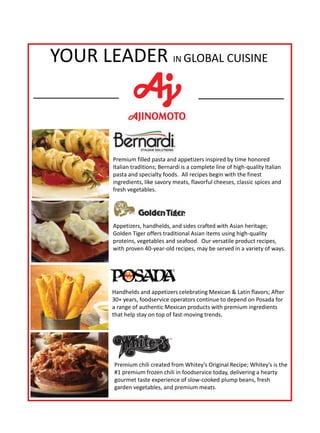 YOUR LEADER IN GLOBAL CUISINE
ni # 43381
Premium filled pasta and appetizers inspired by time honored
Italian traditions; Bernardi is a complete line of high-quality Italian
pasta and specialty foods. All recipes begin with the finest
ingredients, like savory meats, flavorful cheeses, classic spices and
fresh vegetables.
Appetizers, handhelds, and sides crafted with Asian heritage;
Golden Tiger offers traditional Asian items using high-quality
proteins, vegetables and seafood. Our versatile product recipes,
with proven 40-year-old recipes, may be served in a variety of ways.
Handhelds and appetizers celebrating Mexican  Latin flavors; After
30+ years, foodservice operators continue to depend on Posada for
a range of authentic Mexican products with premium ingredients
that help stay on top of fast-moving trends.
Premium chili created from Whitey’s Original Recipe; Whitey’s is the
#1 premium frozen chili in foodservice today, delivering a hearty
gourmet taste experience of slow-cooked plump beans, fresh
garden vegetables, and premium meats.
 