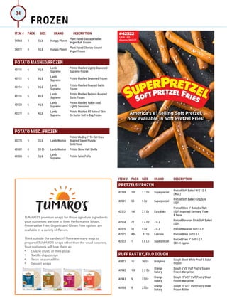 ITEM # PACK SIZE BRAND DESCRIPTION ITEM # PACK SIZE BRAND DESCRIPTION
34866 4 5 Lb Hungry Planet
Plant Based Sausage Italian
Vegan Bulk Frozen
34871 4 5 Lb Hungry Planet
Plant Based Chorizo Ground
Vegan Frozen
POTATO MASHED/FROZEN
40110 6 4 Lb
Lamb
Supreme
Potato Mashed Lightly Seasoned
Supreme Frozen
40113 6 4 Lb
Lamb
Supreme
Potato Mashed Seasoned Frozen
40114 6 4 Lb
Lamb
Supreme
Potato Mashed Roasted Garlic
Frozen
40118 6 4 Lb
Lamb
Supreme
Potato Mashed Redskin Roasted
Garlic Frozen
40128 6 4 Lb
Lamb
Supreme
Potato Mashed Yukon Gold
Lightly Seasoned
40271 6 4 Lb
Lamb
Supreme
Potato Mashed All Natural Skin-
On Butter Boil In Bag Frozen
POTATO MISC./FROZEN
40270 5 3 Lb Lamb Weston
Potato Medley 1 Tri-Cut Oven
Roasted Sweet/Purple/
Gold/Rose
40501 8 20 Ct Lamb Weston Potato Skins Half Shells
40506 6 5 Lb
Lamb
Supreme
Potato Tater Puffs
ITEM # PACK SIZE BRAND DESCRIPTION
PRETZELS/FROZEN
42308 100 2.2 Oz Superpretzel
Pretzel Soft Baked W/G I.Q.F.
(WGE)
42501 50 5 Oz Superpretzel
Pretzel Soft Baked King Size
I.Q.F.
42512 140 2.1 Oz Euro Bake
Pretzel Stick 6 Baked w/Salt
I.Q.F. Imported Germany Thaw
 Serve
42514 72 2.4 Oz J  J
Pretzel Bavarian Stick Soft Baked
I.Q.F.
42515 32 5 Oz J  J Pretzel Bavarian Soft I.Q.F.
42521 436 .33 Oz Labriola Pretzel Bites Soft I.Q.F.
42522 1 8.6 Lb Superpretzel
Pretzel Fries 4 Soft I.Q.F.
380 ct Approx
PUFF PASTRY, FILO DOUGH
40827 10 36 Oz Bridgford
Dough Sheet White Proof  Bake
Frozen
40942 108 2.2 Oz
Orange
Bakery
Dough 5x5 Puff Pastry Square
Frozen Margarine
40943 9 27 Oz
Orange
Bakery
Dough 15x23 Puff Pastry Sheet
Frozen Margarine
40950 9 27 Oz
Orange
Bakery
Dough 15x23 Puff Pastry Sheet
Frozen Butter
America’s #1 selling Soft Pretzel,
now available in Soft Pretzel Fries!
#42522
1/8.6 LBS.
Approx 380 CT.
FROZEN
34
 