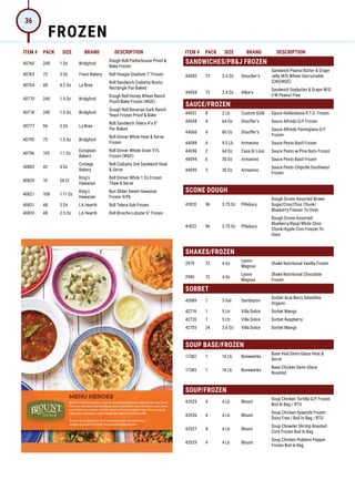 ITEM # PACK SIZE BRAND DESCRIPTION ITEM # PACK SIZE BRAND DESCRIPTION
40760 240 1 Oz Bridgford
Dough Roll Parkerhouse Proof 
Bake Frozen
40763 72 3 Oz Franz Bakery Roll Hoagie Stadium 7 Frozen
40764 48 4.2 Oz La Brea
Roll Sandwich Ciabatta Rustic
Rectangle Par-Baked
40770 240 1.5 Oz Bridgford
Dough Roll Honey Wheat Ranch
Proof/Bake Frozen (WGE)
40774 240 1.5 Oz Bridgford
Dough Roll Bavarian Dark Ranch
Yeast Frozen Proof  Bake
40777 96 3 Oz La Brea
Roll Sandwich Telera 4x 5
Par-Baked
40795 75 1.5 Oz Bridgford
Roll Dinner White Heat  Serve
Frozen
40796 192 1.1 Oz
European
Bakers
Roll Dinner Whole Grain 51%
Frozen (WGE)
40803 42 4 Oz
Cottage
Bakery
Roll Ciabatta 3x6 Sandwich Heat
 Serve
40820 10 24 Ct
King's
Hawaiian
Roll Dinner White 1 Oz Frozen
Thaw  Serve
40821 108 1.11 Oz
King's
Hawaiian
Bun Slider Sweet Hawaiian
Frozen 9/Pk
40831 48 3 Oz LA Hearth Roll Telera Sub Frozen
40839 48 2.5 Oz LA Hearth Roll Brioche Lobster 6 Frozen
SANDWICHES/PBJ FROZEN
44002 72 2.6 Oz Smucker's
Sandwich Peanut Butter  Grape
Jelly W/G Wheat Uncrustable
(CN)(WGE)
44004 72 2.4 Oz Albie's
Sandwich Soybutter  Grape W/G
I/W Peanut Free
SAUCE/FROZEN
44051 8 2 Lb Custom Gold Sauce Hollandaise R.T.U. Frozen
44058 4 64 Oz Stouffer's Sauce Alfredo G/F Frozen
44060 4 80 Oz Stouffer's
Sauce Alfredo Parmigiana G/F
Frozen
44089 4 9.5 Lb Armanino Sauce Pesto Basil Frozen
44090 2 64 Oz Casa Di Lisio Sauce Pesto w/Pine Nuts Frozen
44094 6 30 Oz Armanino Sauce Pesto Basil Frozen
44095 3 30 Oz Armanino
Sauce Pesto Chipotle Southwest
Frozen
SCONE DOUGH
41820 96 3.75 Oz Pillsbury
Dough Scone Assorted Brown
Sugar/Cinn/Choc Chunk/
Blueberry Freezer To Oven
41822 96 3.75 Oz Pillsbury
Dough Scone Assorted
Blueberry/Rasp/White Choc
Chunk/Apple Cinn Freezer To
Oven
SHAKES/FROZEN
2979 72 4 Oz
Lyons-
Magnus
Shake Nutritional Vanilla Frozen
2980 72 4 Oz
Lyons-
Magnus
Shake Nutritional Chocolate
Frozen
SORBET
42689 1 3 Gal Sambazon
Sorbet Acai Berry Smoothie
Organic
42719 1 5 Ltr Villa Dolce Sorbet Mango
42720 1 5 Ltr Villa Dolce Sorbet Raspberry
42755 24 3.6 Oz Villa Dolce Sorbet Mango
SOUP BASE/FROZEN
17382 1 16 Lb Bonewerks
Base Veal Demi-Glace Heat 
Serve
17383 1 16 Lb Bonewerks
Base Chicken Demi-Glace
Roasted
SOUP/FROZEN
43525 4 4 Lb Blount
Soup Chicken Tortilla G/F Frozen
Boil In Bag / RTU
43526 4 4 Lb Blount
Soup Chicken Spaetzle Frozen
Dairy Free / Boil In Bag / RTU
43527 4 4 Lb Blount
Soup Chowder Shrimp Roasted
Corn Frozen Boil In Bag
43529 4 4 Lb Blount
Soup Chicken Poblano Pepper
Frozen Boil In Bag
FROZEN
36
 