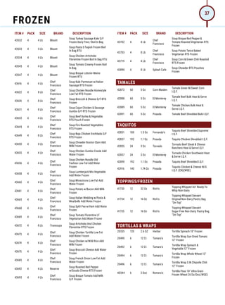 ITEM # PACK SIZE BRAND DESCRIPTION ITEM # PACK SIZE BRAND DESCRIPTION
43532 4 4 Lb Blount
Soup Turkey Sausage Kale G/F
Frozen Dairy Free / Boil In Bag
43533 4 4 Lb Blount
Soup Pasta E Fagioli Frozen Boil
In Bag RTU
43534 4 4 Lb Blount
Soup Chicken Artichoke
Florentine Frozen Boil In Bag RTU
43545 4 4 Lb Blount
Soup Tomato Creamy Frozen Boil
In Bag
43547 4 4 Lb Blount
Soup Bisque Lobster Maine
Frozen RTU
43616 4 4 Lb
Chef
Francisco
Soup Kale Parmesan w/Italian
Sausage RTS Frozen
43622 4 8 Lb
Chef
Francisco
Soup Chicken Noodle Homestyle
Low Fat RTS Frozen
43626 4 8 Lb
Chef
Francisco
Soup Broccoli  Cheese G/F RTS
Frozen
43631 4 8 Lb
Chef
Francisco
Soup Cajun Chicken  Sausage
Gumbo G/F RTS Frozen
43633 4 4 Lb
Chef
Francisco
Soup Beef Barley  Vegetable
RTS Pouch Frozen
43645 4 4 Lb
Chef
Francisco
Soup Fire Roasted Vegetables
RTS Frozen
43649 4 8 Lb
Chef
Francisco
Soup Baja Chicken Enchilada G/F
RTS Frozen
43650 4 4 Lb
Chef
Francisco
Soup Chowder Boston Clam Add
Milk Frozen
43655 4 4 Lb
Chef
Francisco
Soup Chicken Gumbo Creole Add
Water Frozen
43656 4 4 Lb
Chef
Francisco
Soup Chicken Noodle Old
Fashion Low Fat Add Water
Frozen
43658 4 4 Lb
Chef
Francisco
Soup Lumberjack Mix Vegetable
Add Water Frozen
43660 4 4 Lb
Chef
Francisco
Soup Minestrone Low Fat Add
Water Frozen
43661 4 4 Lb
Chef
Francisco
Soup Potato w/Bacon Add Milk
Frozen
43665 4 4 Lb
Chef
Francisco
Soup Italian Wedding w/Pasta 
Meatballs Add Water Frozen
43668 4 4 Lb
Chef
Francisco
Soup Split Pea w/Ham Add Water
Frozen
43669 4 4 Lb
Chef
Francisco
Soup Tomato Florentine LF
Vegetarian Add Water Frozen
43672 4 8 Lb Truesoups
Soup Artichoke And Chicken
Florentine RTS Frozen
43673 4 4 Lb
Chef
Francisco
Soup Chicken Tortilla Low Fat
Add Water Frozen
43674 4 4 Lb
Chef
Francisco
Soup Chicken w/Wild Rice Add
Milk Frozen
43675 4 4 Lb
Chef
Francisco
Soup Broccoli Cheese Add Water
Frozen
43685 4 4 Lb
Chef
Francisco
Soup French Onion Low Fat Add
Water Frozen
43692 4 4 Lb Reserve
Soup Roasted Red Pepper
w/Gouda Cheese RTS Frozen
43693 4 4 Lb
Chef
Francisco
Soup Bisque Tomato Add Milk
G/F Frozen
43702 4 4 Lb
Chef
Francisco
Soup Bisque Red Pepper 
Tomato Roasted Vegetarian RTS
Frozen
43703 4 8 Lb
Chef
Francisco
Soup Potato Twice Baked
Vegetarian RTS Frozen
43719 4 4 Lb
Chef
Francisco
Soup Corn  Green Chili Roasted
RTS Frozen
43890 4 8 Lb Splash Cafe
Soup Chowder RTS Pouches
Frozen
TAMALES
42873 60 5 Oz Corn Maiden
Tamale Green W/Sweet Corn
I.Q.F.
42888 60 5 Oz El Monterey
Tamale Beef Bulk Heat  Serve
I.Q.F.
42889 60 5 Oz El Monterey
Tamale Chicken Bulk Heat 
Serve I.Q.F.
42891 60 5 Oz Posada Tamale Beef Shredded Bulk I.Q.F.
TAQUITOS
42831 100 1.5 Oz Fernando's
Taquito Beef Shredded Supreme
I.Q.F.
42837 192 1.1 Oz Posada Taquito Chicken Shredded I.Q.F.
42855 24 3 Oz Tornado
Tornado Beef Steak  Cheese
Ranchero Heat  Serve I.Q.F.
42857 24 3 Oz El Monterey
Tornado Chicken Southwest Heat
 Serve I.Q.F.
42890 192 1.1 Oz Posada Taquito Beef Shredded I.Q.F.
42916 140 1.74 Oz Posada
Taquito Chicken  Cheese W/G
I.Q.F. (CN)(WGE)
TOPPINGS/FROZEN
41730 12 32 Oz Rich's
Topping Whipped 4x1 Ready-To-
Whip Non-Dairy
41734 12 16 Oz Rich's
Topping Whipped Dessert
Original Non-Dairy Pastry Bag
On-Top
41735 12 16 Oz Rich's
Topping Whipped Dessert
Sugar-Free Non-Dairy Pastry Bag
On-Top
TORTILLAS  WRAPS
20335 120 2.6 OZ Harbar Tortilla Spinach 10” Frozen
20490 6 12 Ct Tumaro's
Tortilla Wrap Sun-Dried Tomato
12 Frozen
20492 6 12 Ct Tumaro's
Tortilla Wrap Spinach 
Vegetable 12 Frozen
20494 6 12 Ct Tumaro's
Tortilla Wrap Whole Wheat 12
Frozen
20496 6 12 Ct Tumaro's
Tortilla Wrap S.W.Chipotle Chili
12 Frozen
40344 6 2 Doz Romero's
Tortilla Flour 10 Ultra Grain
Frozen Wheat 26 Oz/Doz (WGE)
FROZEN
37
 