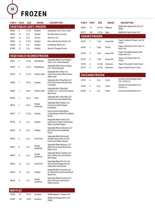 ITEM # PACK SIZE BRAND DESCRIPTION ITEM # PACK SIZE BRAND DESCRIPTION
VEGETABLES ASST./FROZEN
38892 6 2.5 Lb Simplot Asparagus Cuts  Tips Frozen
38955 12 2 Lb Simplot Brussels Sprouts Frozen
38957 12 3 Lb The Inn Okra Cut I.Q.F.
38958 12 2.5 Lb Simplot Onion Whole Pearl Small I.Q.F.
39400 12 2 Lb Simplot Cauliflower White I.Q.F.
39940 12 3 Lb Simplot Spinach Chopped Frozen
VEGETABLES BLENDS/FROZEN
39461 6 2.5 Lb RoastWorks
Vegetable Blend Corn/Pepper/
Onion I.Q.F. Flame Roasted
39549 6 2.5 Lb RoastWorks
Vegetable Blend Onion/Pepper
I.Q.F. Flame Roasted
39550 12 2.5 Lb Packer Label
Vegetable Mix 5 Way I.Q.F.
Carrot/Corn/Green Bean/Peas/
Baby Limas
39580 1 20 Lb Simplot
Vegetable Mix 5 Way Bulk I.Q.F.
Carrot/Corn/Green Bean/Peas/
Lima Bean
39585 1 20 Lb Packer Label
Vegetable Mix 4 Way Bulk
Grade B I.Q.F. Carrot/Corn/Green
Bean/Peas
39590 1 20 Lb Polar
Vegetable Mix 4 Way Bulk I.Q.F.
Carrot/Corn/Green Bean/Peas
39670 1 20 Lb
Simple
Goodness
Vegetable Blend Italian I.Q.F.
Carrot/Zucc/Red Pepper/
Cauliflower
39672 6 2.5 Lb Simplot
Grain Ancient  Kale Blend
Cooked Brown  Red Rice  Black
Barley
39700 12 2 Lb Simplot
Vegetable Blend Italian Zuc/
Caul/Carrot/ Italian Green Bean/
Baby Lima/Red Pepper
40045 12 2 Lb Simplot
Vegetable Blend California I.Q.F.
Broccoli/Carrot/Cauliflower
Floret
40046 6 4 Lb Flav-R-Pac
Vegetable Blend Normandy
Grande Classic Broc/Carrot/
Caul/Zuch/Yellow Squash
40047 8 3 Lb
Simple
Goodness
Vegetable Blend Monaco I.Q.F.
Whole Green Bean/Wax Bean/
Baby Carrot
40049 8 3 Lb
Simple
Goodness
Vegetable Blend Catalina I.Q.F.
Broc/Yellow Carrot/Grn Bean/
Red Pepper
40053 12 2 Lb Flav-R-Pac
Vegetable Blend Stir Fry I.Q.F
Broccoli Red Pepper/Grn Bn/
Celery/Wtr Chest/Onion
40055 12 2 Lb Simplot
Vegetable Blend Oriental I.Q.F.
Grn Bean/Broccoli/Onion/Sliced
Mushroom
40058 8 3 Lb
Simple
Goodness
Vegetable Blend Sonoma I.Q.F.
Broccoli/Snap Peas/Carrot/
Yellow Carrots
WAFFLES
43500 72 2.4 Oz Krusteaz Waffle Belgian 4 Square I.Q.F.
43502 216 .78 Oz Krusteaz
Waffle Stix Belgian W/G I.Q.F.
(WGE)
43503 72 2.47 Oz Pillsbury
Waffle Mini Maple W/G I/W I.Q.F.
(WGE)
43511 144 1.23 Oz Eggo Waffle W/G Nutri-Grain I.Q.F.
YOGURT/FROZEN
42414 4 1 Gal Honey Hill
Yogurt Cookies  Cream Low-Fat
Frozen
42520 1 3 Gal Thrifty
Yogurt Vanilla Non-Fat Frozen 7%
Butter Fat
42709 4 1 Gal Honey Hill
Yogurt Chocolate Dreamy Dark
Frozen Non Fat
42723 4 1 Gal Honey Hill
Yogurt Tart Classic Non-Fat
Frozen
42756 6 1/2 Gal Ambrosia Yogurt Chocolate Creme Frozen
42757 6 1/2 Gal Ambrosia Yogurt Vanilla Creme Frozen
ZUCCHINI/FROZEN
39742 6 4 Lb Fred's
Zucchini Stick Breaded Italian
I.Q.F. 24 Per Lb
39744 6 4 Lb Fred's
Zucchini Circle Breaded I.Q.F.
724 Per Cs
39745 6 2 Lb Fred's Zucchini Stick Battered I.Q.F.
FROZEN
38
 