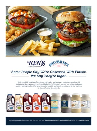 Any other questions? We’d love to hear from you. Visit us at kensfoodservice.com or sbrfoodservice.com or call us at 1-800-633-5800
With over 200 varieties of dressings, marinades and sauces — including more than 20
barbecue and wing sauces from Sweet Baby Ray’s, America’s number one selling barbecue
sauce — we’re proud to offer an unbeatable breadth and depth of products for our partners
to choose from and work with.
Some People Say We’re Obsessed With Flavor.
We Say They’re Right.
 