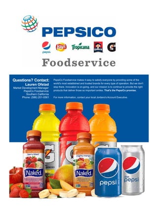 Questions? Contact:
Lauren Ofstad
Market Development Manager
PepsiCo Foodservice
Southern California
Phone: (586) 201-0561
PepsiCo Foodservice makes it easy to satisfy everyone by providing some of the
world's most established and trusted brands for every type of operation. But we don't
stop there. Innovation is on-going, and our mission is to continue to provide the right
products that deliver those so important smiles. That's the PepsiCo promise.
For more information, contact your local Jordano's Account Executive.
 